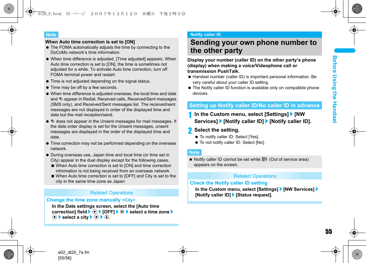 55e02_dt20_7e.fm[55/56]Before Using the HandsetDisplay your number (caller ID) on the other party’s phone (display) when making a voice/Videophone call or transmission PushTalk. Handset number (caller ID) is important personal information. Be very careful about your caller ID setting. The Notify caller ID function is available only on compatible phone devices.1In the Custom menu, select [Settings]/[NW Services]/[Notify caller ID]/[Notify caller ID].2Select the setting. To notify caller ID: Select [Yes]. To not notify caller ID: Select [No].When Auto time correction is set to [ON] The FOMA automatically adjusts the time by connecting to the DoCoMo network’s time information. When time difference is adjusted, [Time adjusted] appears. When Auto time correction is set to [ON], the time is sometimes not adjusted for a while. To activate Auto time correction, turn off FOMA terminal power and restart. Time is not adjusted depending on the signal status. Time may be off by a few seconds. When time difference is adjusted overseas, the local time and date and ! appear in Redial, Received calls, Received/Sent messages (SMS only), and Received/Sent messages list. The received/sent messages are not displayed in order of the displayed time and date but the mail reception/send. ! does not appear in the Unsent messages for mail messages. If the date order display is set for the Unsent messages, unsent messages are displayed in the order of the displayed time and date. Time correction may not be performed depending on the overseas network. During overseas use, Japan time and local time (or time set in City) appear in the dual display except for the following cases.When Auto time correction is set to [ON] and time correction information is not being received from an overseas networkWhen Auto time correction is set to [OFF] and City is set to the city in the same time zone as JapanRelated OperationsChange the time zone manually &lt;City&gt;In the Date settings screen, select the [Auto time correction] field/t/[OFF]/C/select a time zone/t/select a city/t/i.NoteNotify caller IDSending your own phone number to the other partySetting up Notify caller ID/No caller ID in advanceNote Notify caller ID cannot be set while A (Out of service area) appears on the screen.Related OperationsCheck the Notify caller ID settingIn the Custom menu, select [Settings]/[NW Services]/[Notify caller ID]/[Status request].dt20_E.book  55 ページ  ２００７年１２月１２日　水曜日　午後２時３分