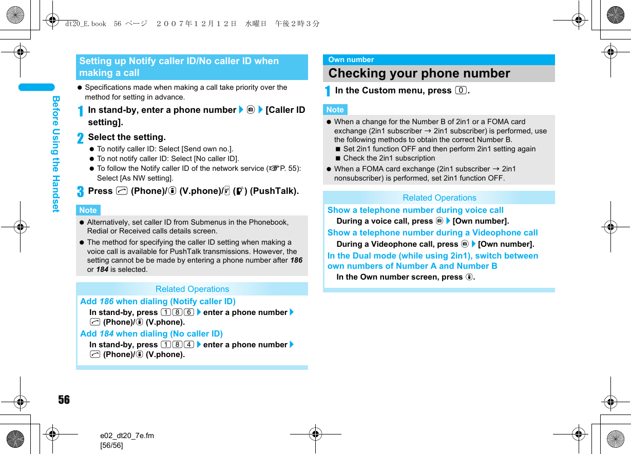 56e02_dt20_7e.fm[56/56]Before Using the Handset Specifications made when making a call take priority over the method for setting in advance.1In stand-by, enter a phone number/C/[Caller ID setting].2Select the setting. To notify caller ID: Select [Send own no.]. To not notify caller ID: Select [No caller ID]. To follow the Notify caller ID of the network service (nP. 5 5):  Select [As NW setting].3Press s (Phone)/i (V.phone)/&amp; (q) (PushTalk).1In the Custom menu, press 0.Setting up Notify caller ID/No caller ID when making a callNote Alternatively, set caller ID from Submenus in the Phonebook, Redial or Received calls details screen. The method for specifying the caller ID setting when making a voice call is available for PushTalk transmissions. However, the setting cannot be be made by entering a phone number after 186 or 184 is selected.Related OperationsAdd 186 when dialing (Notify caller ID)In stand-by, press 186/enter a phone number/s (Phone)/i (V.phone).Add 184 when dialing (No caller ID)In stand-by, press 184/enter a phone number/s (Phone)/i (V.phone).Own numberChecking your phone numberNote When a change for the Number B of 2in1 or a FOMA card exchange (2in1 subscriber b 2in1 subscriber) is performed, use the following methods to obtain the correct Number B.Set 2in1 function OFF and then perform 2in1 setting againCheck the 2in1 subscription When a FOMA card exchange (2in1 subscriber b 2in1 nonsubscriber) is performed, set 2in1 function OFF.Related OperationsShow a telephone number during voice callDuring a voice call, press C/[Own number].Show a telephone number during a Videophone callDuring a Videophone call, press C/[Own number].In the Dual mode (while using 2in1), switch between own numbers of Number A and Number B In the Own number screen, press i.dt20_E.book  56 ページ  ２００７年１２月１２日　水曜日　午後２時３分