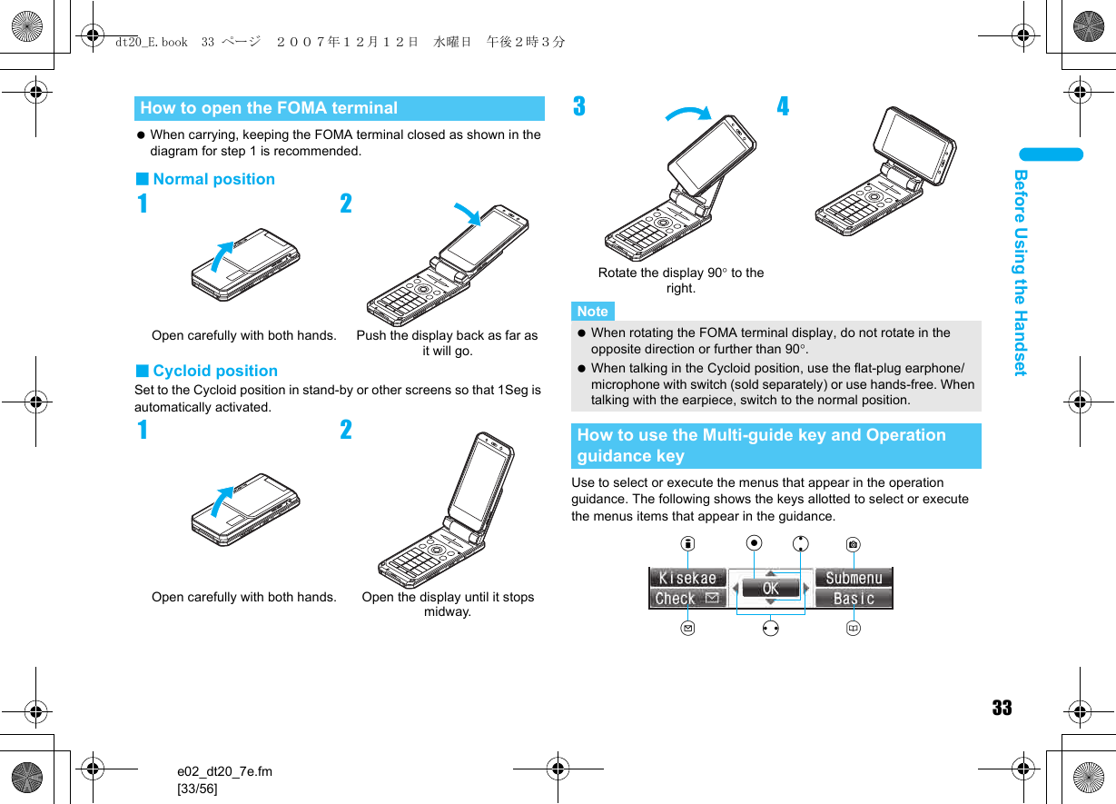 33e02_dt20_7e.fm[33/56]Before Using the Handset When carrying, keeping the FOMA terminal closed as shown in the diagram for step 1 is recommended.■Normal position■Cycloid positionSet to the Cycloid position in stand-by or other screens so that 1Seg is automatically activated.Use to select or execute the menus that appear in the operation guidance. The following shows the keys allotted to select or execute the menus items that appear in the guidance.How to open the FOMA terminal1Open carefully with both hands.2Push the display back as far as it will go.1Open carefully with both hands.2Open the display until it stops midway.3Rotate the display 90° to the right.4Note When rotating the FOMA terminal display, do not rotate in the opposite direction or further than 90°. When talking in the Cycloid position, use the flat-plug earphone/microphone with switch (sold separately) or use hands-free. When talking with the earpiece, switch to the normal position.How to use the Multi-guide key and Operation guidance keyituCavmdt20_E.book  33 ページ  ２００７年１２月１２日　水曜日　午後２時３分