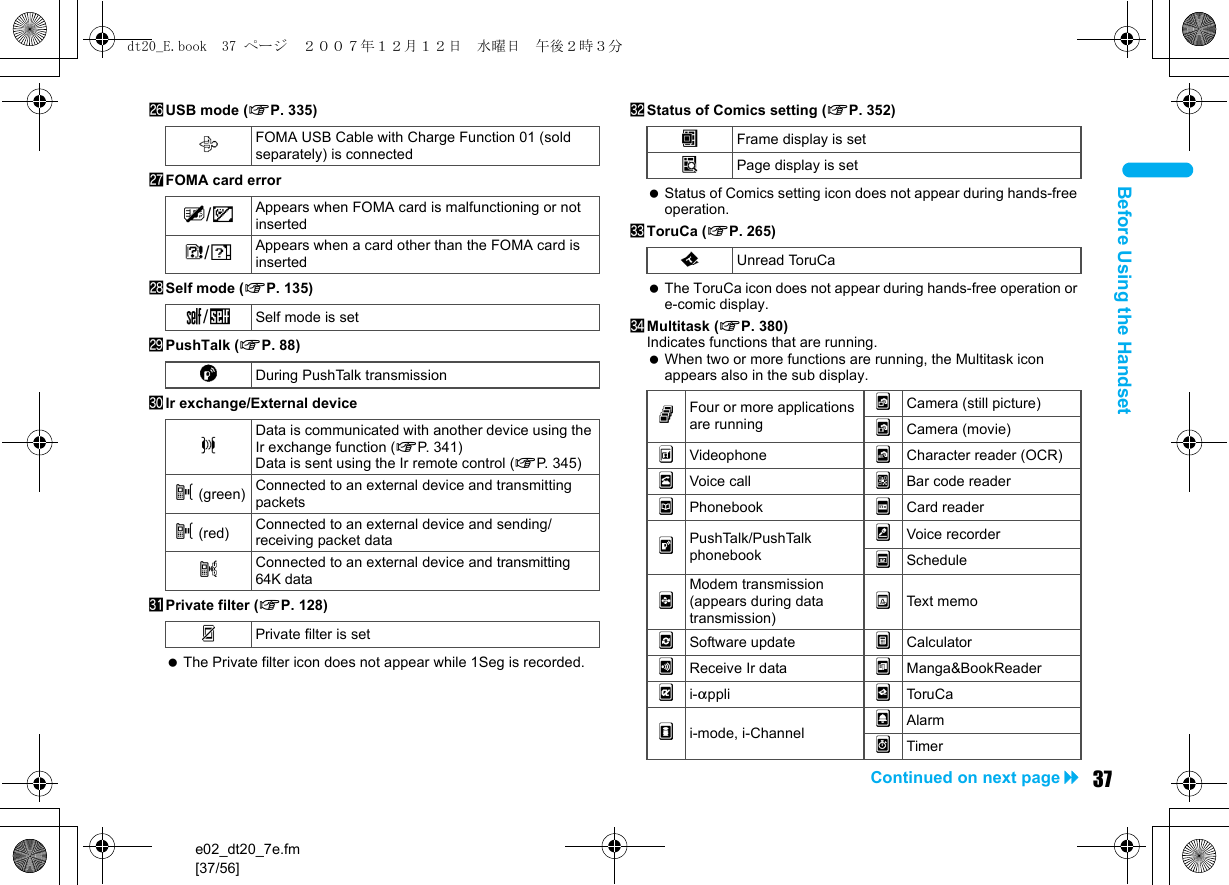e02_dt20_7e.fm[37/56]37Continued on next pageBefore Using the HandsetqUSB mode (nP. 335)rFOMA card errorsSelf mode (nP. 135)tPushTalk (nP. 88)uIr exchange/External devicevPrivate filter (nP. 128) The Private filter icon does not appear while 1Seg is recorded.wStatus of Comics setting (nP. 352) Status of Comics setting icon does not appear during hands-free operation.xToruCa (nP. 265) The ToruCa icon does not appear during hands-free operation or e-comic display.yMultitask (nP. 380)Indicates functions that are running. When two or more functions are running, the Multitask icon appears also in the sub display.xFOMA USB Cable with Charge Function 01 (sold separately) is connectedR/jAppears when FOMA card is malfunctioning or not insertedB/hAppears when a card other than the FOMA card is insertedg/gSelf mode is setaDuring PushTalk transmissionJData is communicated with another device using the Ir exchange function (nP. 341)Data is sent using the Ir remote control (nP. 345)t (green) Connected to an external device and transmitting packetst (red) Connected to an external device and sending/receiving packet datauConnected to an external device and transmitting 64K dataPPrivate filter is setIFrame display is setHPage display is setQUnread ToruCagFour or more applications are running2Camera (still picture)3Camera (movie)*Videophone 4Character reader (OCR)hVoice call 5Bar code readertPhonebook ]Card readerkPushTalk/PushTalk phonebookvVoice recorderwSchedule#Modem transmission (appears during data transmission)yText memoiSoftware update zCalculatorjReceive Ir data 6Manga&amp;BookReaderli-appli &gt;ToruCami-mode, i-Channel {Alarm8Timerdt20_E.book  37 ページ  ２００７年１２月１２日　水曜日　午後２時３分