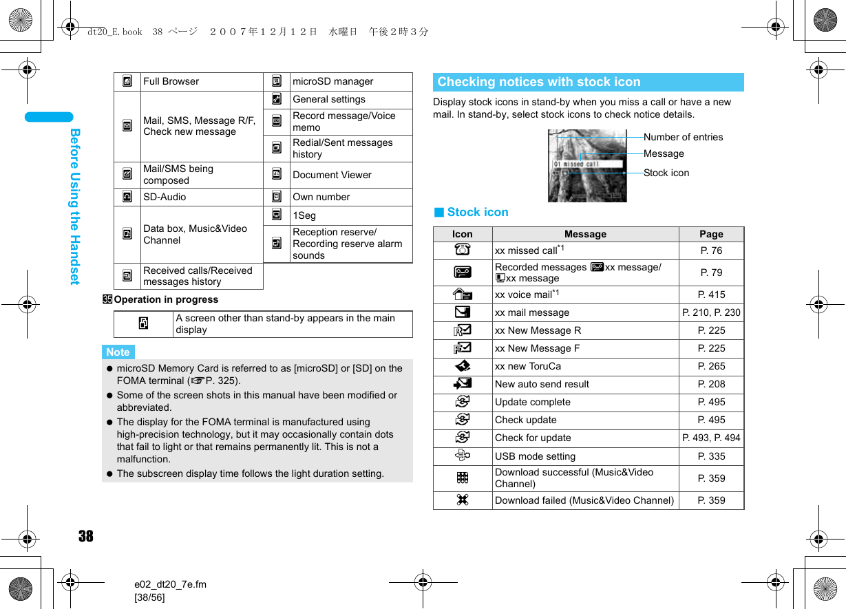 38e02_dt20_7e.fm[38/56]Before Using the HandsetzOperation in progressDisplay stock icons in stand-by when you miss a call or have a new mail. In stand-by, select stock icons to check notice details.■Stock iconnFull Browser }microSD managerpMail, SMS, Message R/F, Check new message9General settings0Record message/Voice memo!Redial/Sent messages historyqMail/SMS being composed 7Document ViewersSD-Audio &quot;Own numberuData box, Music&amp;Video Channelf1Seg^Reception reserve/Recording reserve alarm sounds|Received calls/Received messages historywA screen other than stand-by appears in the main displayNote microSD Memory Card is referred to as [microSD] or [SD] on the FOMA terminal (nP. 325). Some of the screen shots in this manual have been modified or abbreviated. The display for the FOMA terminal is manufactured using high-precision technology, but it may occasionally contain dots that fail to light or that remains permanently lit. This is not a malfunction. The subscreen display time follows the light duration setting.Checking notices with stock iconIcon Message PageBxx missed call*1 P. 76FRecorded messages Fxx message/Axx message P. 79Exx voice mail*1 P. 415Cxx mail messageP. 210, P. 230Lxx New Message R P. 225Qxx New Message F P. 225Dxx new ToruCa P. 2655New auto send result P. 2086Update complete P. 4956Check update  P. 4956Check for updateP. 493, P. 494DUSB mode setting  P. 335tDownload successful (Music&amp;Video Channel) P. 359gDownload failed (Music&amp;Video Channel) P. 359Stock iconMessageNumber of entriesdt20_E.book  38 ページ  ２００７年１２月１２日　水曜日　午後２時３分