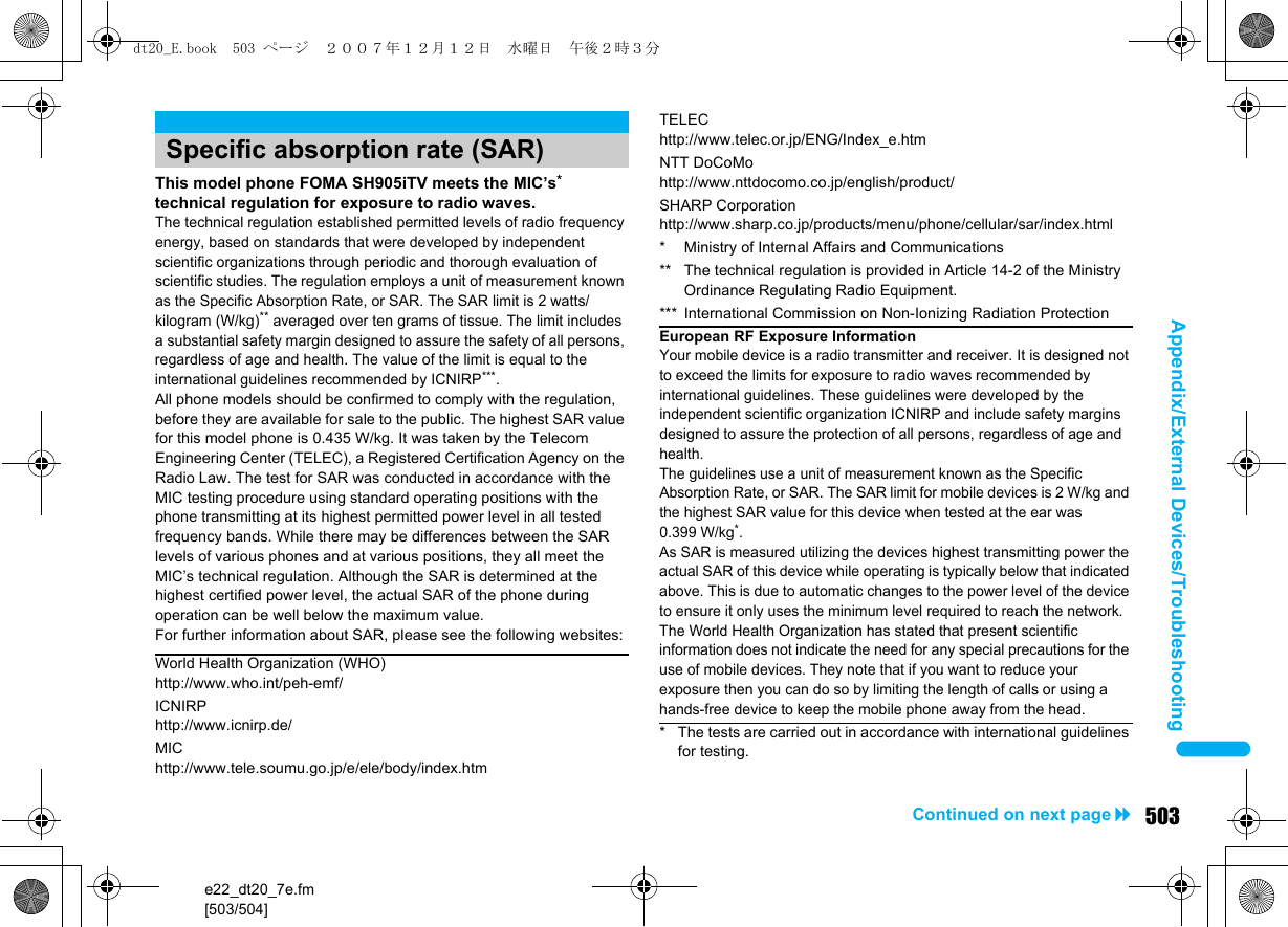 e22_dt20_7e.fm[503/504]503Continued on next pageAppendix/External Devices/TroubleshootingThis model phone FOMA SH905iTV meets the MIC’s* technical regulation for exposure to radio waves.The technical regulation established permitted levels of radio frequency energy, based on standards that were developed by independent scientific organizations through periodic and thorough evaluation of scientific studies. The regulation employs a unit of measurement known as the Specific Absorption Rate, or SAR. The SAR limit is 2 watts/kilogram (W/kg)** averaged over ten grams of tissue. The limit includes a substantial safety margin designed to assure the safety of all persons, regardless of age and health. The value of the limit is equal to the international guidelines recommended by ICNIRP***.All phone models should be confirmed to comply with the regulation, before they are available for sale to the public. The highest SAR value for this model phone is 0.435 W/kg. It was taken by the Telecom Engineering Center (TELEC), a Registered Certification Agency on the Radio Law. The test for SAR was conducted in accordance with the MIC testing procedure using standard operating positions with the phone transmitting at its highest permitted power level in all tested frequency bands. While there may be differences between the SAR levels of various phones and at various positions, they all meet the MIC’s technical regulation. Although the SAR is determined at the highest certified power level, the actual SAR of the phone during operation can be well below the maximum value.For further information about SAR, please see the following websites:Specific absorption rate (SAR)World Health Organization (WHO)http://www.who.int/peh-emf/ICNIRPhttp://www.icnirp.de/MIChttp://www.tele.soumu.go.jp/e/ele/body/index.htmTELEChttp://www.telec.or.jp/ENG/Index_e.htmNTT DoCoMohttp://www.nttdocomo.co.jp/english/product/SHARP Corporationhttp://www.sharp.co.jp/products/menu/phone/cellular/sar/index.html* Ministry of Internal Affairs and Communications** The technical regulation is provided in Article 14-2 of the Ministry Ordinance Regulating Radio Equipment.*** International Commission on Non-Ionizing Radiation ProtectionEuropean RF Exposure InformationYour mobile device is a radio transmitter and receiver. It is designed not to exceed the limits for exposure to radio waves recommended by international guidelines. These guidelines were developed by the independent scientific organization ICNIRP and include safety margins designed to assure the protection of all persons, regardless of age and health.The guidelines use a unit of measurement known as the Specific Absorption Rate, or SAR. The SAR limit for mobile devices is 2 W/kg and the highest SAR value for this device when tested at the ear was 0.399 W/kg*.As SAR is measured utilizing the devices highest transmitting power the actual SAR of this device while operating is typically below that indicated above. This is due to automatic changes to the power level of the device to ensure it only uses the minimum level required to reach the network.The World Health Organization has stated that present scientific information does not indicate the need for any special precautions for the use of mobile devices. They note that if you want to reduce your exposure then you can do so by limiting the length of calls or using a hands-free device to keep the mobile phone away from the head.* The tests are carried out in accordance with international guidelines for testing.dt20_E.book  503 ページ  ２００７年１２月１２日　水曜日　午後２時３分