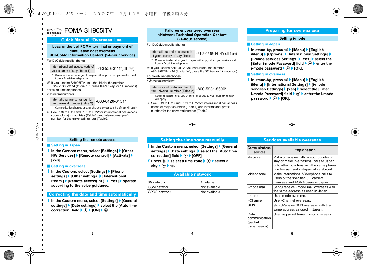 &lt;Cut here&gt;FOMA SH905iTVFor DoCoMo mobile phones※If you use the SH905iTV, you should dial the number +81-3-5366-3114 (to dial “+”, press the “0” key for 1+ seconds).For fixed-line telephones&lt;Universal number&gt;※See P.19 to P.20 and P.21 to P.22 for international call access codes of major countries (Table1) and international prefix number for the universal number (Table2).For DoCoMo mobile phones※If you use the SH905iTV, you should dial the number +81-3-6718-1414 (to dial “+”, press the “0” key for 1+ seconds).For fixed-line telephones&lt;Universal number&gt;※See P.19 to P.20 and P.21 to P.22 for international call access codes of major countries (Table1) and international prefix number for the universal number (Table2).■Setting in Japan1In stand-by, press i/[iMenu]/[English iMenu]/[Options]/[International Settings]/[i-mode services Settings]/[Yes]/select the [Enter i-mode Password] field/t/enter the i-mode password/t/[OK].■Setting in overseas1In stand-by, press i/[iMenu]/[English iMenu]/[International Settings]/[i-mode services Settings]/[Yes]/select the [Enter i-mode Password] field/t/enter the i-mode password/t/[OK].Quick Manual “Overseas Use”Loss or theft of FOMA terminal or payment ofcumulative cost overseas &lt;DoCoMo Information Center&gt; (24-hour service)International call access code of your country of stay (Table 1)-81-3-5366-3114*(toll free)* Communication charges to Japan will apply when you make a call from a fixed-line telephone.International prefix number for the universal number (Table 2)-800-0120-0151**Communication charges or other charges to your country of stay will apply.Failures encountered overseas&lt;Network Technical Operation Center&gt;(24-hour service)International call access code of your country of stay (Table 1)-81-3-6718-1414*(toll free)* Communication charges to Japan will apply when you make a call from a fixed-line telephone.International prefix number for the universal number (Table 2)-800-5931-8600** Communication charges or other charges to your country of stay will apply.Preparing for oversea useSetting i-mode■Setting in Japan1In the Custom menu, select [Settings]/[Other NW Services]/[Remote control]/[Activate]/[Yes].■Setting in overseas1In the Custom, select [Settings]/[Phone settings]/[Other settings]/[International Roam.]/[Remote access(Int.)]/[Yes]/operate according to the voice guidance.1In the Custom menu, select [Settings]/[General settings]/[Date settings]/select the [Auto time correction] field/t/[ON]/i.1In the Custom menu, select [Settings]/[General settings]/[Date settings]/select the [Auto time correction] field/t/[OFF].2Press C/select a time zone/t/select a city/t/i.Setting the remote accessCorrecting the date and time automaticallySetting the time zone manuallyAvailable network3G network AvailableGSM network Not availableGPRS network Not availableServices available overseasCommunications servicesExplanationVoice call Make or receive calls in your country of stay or make international calls to Japan or to other countries with the same phone number as used in Japan while abroad.Videophone Make international Videophone calls to users of the specified 3G carriers overseas and FOMA users in Japan.i-mode mail Send/Receive i-mode mail overseas with the same address as used in Japan.i-mode Use i-mode overseas.i-Channel Use i-Channel overseas.SMS Send/Receive SMS overseas with the same address as used in Japan.Data communication(packet transmission) Use the packet transmission overseas.–1– –2––4––3– –5–dt20_E.book  525 ページ  ２００７年１２月１２日　水曜日　午後２時３分