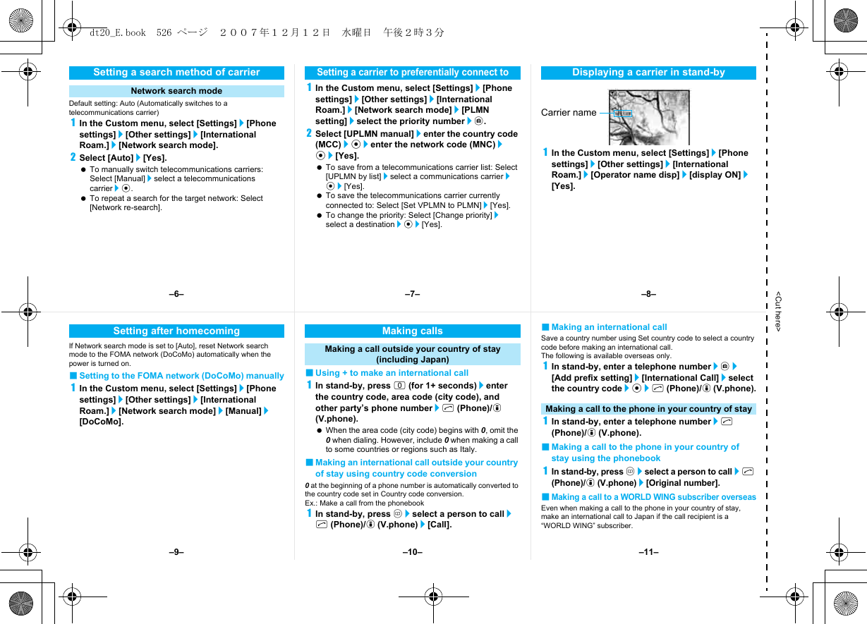 &lt;Cut here&gt;Default setting: Auto (Automatically switches to a telecommunications carrier)1In the Custom menu, select [Settings]/[Phone settings]/[Other settings]/[International Roam.]/[Network search mode].2Select [Auto]/[Yes]. To manually switch telecommunications carriers: Select [Manual]/select a telecommunications carrier/t. To repeat a search for the target network: Select [Network re-search].1In the Custom menu, select [Settings]/[Phone settings]/[Other settings]/[International Roam.]/[Network search mode]/[PLMN setting]/select the priority number/C.2Select [UPLMN manual]/enter the country code (MCC)/t/enter the network code (MNC)/t/[Yes]. To save from a telecommunications carrier list: Select [UPLMN by list]/select a communications carrier/t/[Yes]. To save the telecommunications carrier currently connected to: Select [Set VPLMN to PLMN]/[Yes]. To change the priority: Select [Change priority]/select a destination/t/[Yes].1In the Custom menu, select [Settings]/[Phone settings]/[Other settings]/[International Roam.]/[Operator name disp]/[display ON]/[Yes].Setting a search method of carrierNetwork search modeSetting a carrier to preferentially connect toDisplaying a carrier in stand-byCarrier nameIf Network search mode is set to [Auto], reset Network search mode to the FOMA network (DoCoMo) automatically when the power is turned on.■Setting to the FOMA network (DoCoMo) manually1In the Custom menu, select [Settings]/[Phone settings]/[Other settings]/[International Roam.]/[Network search mode]/[Manual]/[DoCoMo].■Using + to make an international call1In stand-by, press 0 (for 1+ seconds)/enter the country code, area code (city code), and other party’s phone number/s (Phone)/i (V.phone). When the area code (city code) begins with 0, omit the 0 when dialing. However, include 0 when making a call to some countries or regions such as Italy.■Making an international call outside your country of stay using country code conversion0 at the beginning of a phone number is automatically converted to the country code set in Country code conversion.Ex.: Make a call from the phonebook1In stand-by, press a/select a person to call/s (Phone)/i (V.phone)/[Call].■Making an international callSave a country number using Set country code to select a country code before making an international call.The following is available overseas only.1In stand-by, enter a telephone number/C/[Add prefix setting]/[International Call]/select the country code/t/s (Phone)/i (V.phone).1In stand-by, enter a telephone number/s (Phone)/i (V.phone).■Making a call to the phone in your country of stay using the phonebook1In stand-by, press a/select a person to call/s (Phone)/i (V.phone)/[Original number].■Making a call to a WORLD WING subscriber overseasEven when making a call to the phone in your country of stay, make an international call to Japan if the call recipient is a “WORLD WING” subscriber.Setting after homecoming Making callsMaking a call outside your country of stay (including Japan)Making a call to the phone in your country of stay–7––10––6– –8––11––9–dt20_E.book  526 ページ  ２００７年１２月１２日　水曜日　午後２時３分