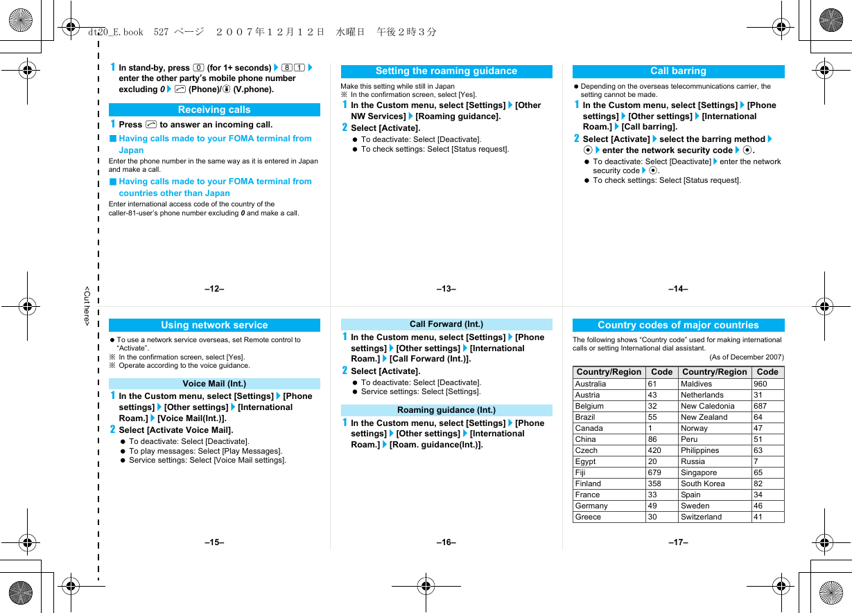 &lt;Cut here&gt;1In stand-by, press 0 (for 1+ seconds)/81/enter the other party’s mobile phone number excluding 0/s (Phone)/i (V.phone).1Press s to answer an incoming call.■Having calls made to your FOMA terminal from JapanEnter the phone number in the same way as it is entered in Japan and make a call.■Having calls made to your FOMA terminal from countries other than JapanEnter international access code of the country of the caller-81-user’s phone number excluding 0 and make a call.Make this setting while still in Japan※In the confirmation screen, select [Yes].1In the Custom menu, select [Settings]/[Other NW Services]/[Roaming guidance].2Select [Activate]. To deactivate: Select [Deactivate]. To check settings: Select [Status request]. Depending on the overseas telecommunications carrier, the setting cannot be made.1In the Custom menu, select [Settings]/[Phone settings]/[Other settings]/[International Roam.]/[Call barring].2Select [Activate]/select the barring method/t/enter the network security code/t. To deactivate: Select [Deactivate]/enter the network security code/t. To check settings: Select [Status request].Receiving callsSetting the roaming guidance Call barring To use a network service overseas, set Remote control to “Activate”.※In the confirmation screen, select [Yes].※Operate according to the voice guidance.1In the Custom menu, select [Settings]/[Phone settings]/[Other settings]/[International Roam.]/[Voice Mail(Int.)].2Select [Activate Voice Mail]. To deactivate: Select [Deactivate]. To play messages: Select [Play Messages]. Service settings: Select [Voice Mail settings].1In the Custom menu, select [Settings]/[Phone settings]/[Other settings]/[International Roam.]/[Call Forward (Int.)].2Select [Activate]. To deactivate: Select [Deactivate]. Service settings: Select [Settings].1In the Custom menu, select [Settings]/[Phone settings]/[Other settings]/[International Roam.]/[Roam. guidance(Int.)].The following shows “Country code” used for making international calls or setting International dial assistant.(As of December 2007)Using network serviceVoice Mail (Int.)Call Forward (Int.)Roaming guidance (Int.)Country codes of major countriesCountry/Region Code Country/Region CodeAustralia 61 Maldives 960Austria 43 Netherlands 31Belgium 32 New Caledonia 687Brazil 55 New Zealand 64Canada 1 Norway 47China 86 Peru 51Czech 420 Philippines 63Egypt 20 Russia 7Fiji 679 Singapore 65Finland 358 South Korea 82France 33 Spain 34Germany 49 Sweden 46Greece 30 Switzerland 41–13– –14––16––15– –17––12–dt20_E.book  527 ページ  ２００７年１２月１２日　水曜日　午後２時３分