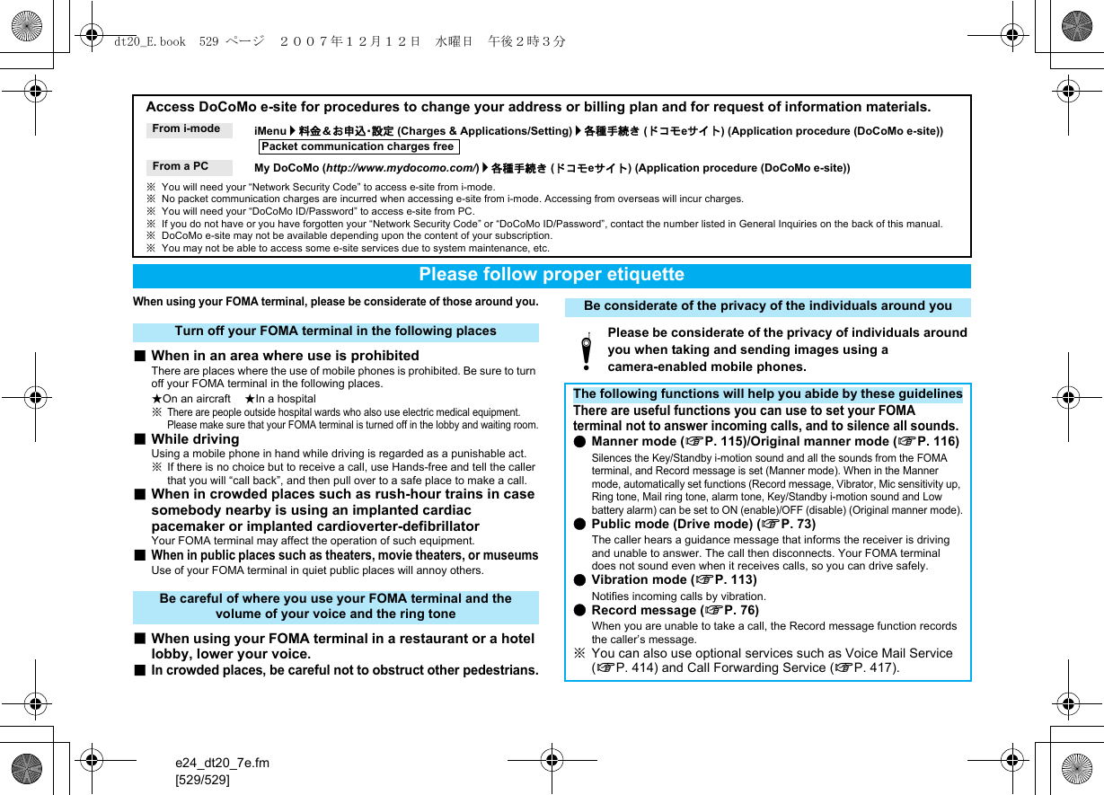 e24_dt20_7e.fm[529/529]When using your FOMA terminal, please be considerate of those around you.■When in an area where use is prohibitedThere are places where the use of mobile phones is prohibited. Be sure to turn off your FOMA terminal in the following places.★On an aircraft ★In a hospital※There are people outside hospital wards who also use electric medical equipment. Please make sure that your FOMA terminal is turned off in the lobby and waiting room.■While drivingUsing a mobile phone in hand while driving is regarded as a punishable act.※If there is no choice but to receive a call, use Hands-free and tell the caller that you will “call back”, and then pull over to a safe place to make a call.■When in crowded places such as rush-hour trains in case somebody nearby is using an implanted cardiac pacemaker or implanted cardioverter-defibrillatorYour FOMA terminal may affect the operation of such equipment.■When in public places such as theaters, movie theaters, or museumsUse of your FOMA terminal in quiet public places will annoy others.■When using your FOMA terminal in a restaurant or a hotel lobby, lower your voice.■In crowded places, be careful not to obstruct other pedestrians.Access DoCoMo e-site for procedures to change your address or billing plan and for request of information materials.iMenu/料金＆お申込・設定 (Charges &amp; Applications/Setting)/各種手続き (ドコモeサイト) (Application procedure (DoCoMo e-site))My DoCoMo (http://www.mydocomo.com/)/各種手続き (ドコモeサイト) (Application procedure (DoCoMo e-site))※You will need your “Network Security Code” to access e-site from i-mode.※No packet communication charges are incurred when accessing e-site from i-mode. Accessing from overseas will incur charges.※You will need your “DoCoMo ID/Password” to access e-site from PC.※If you do not have or you have forgotten your “Network Security Code” or “DoCoMo ID/Password”, contact the number listed in General Inquiries on the back of this manual.※DoCoMo e-site may not be available depending upon the content of your subscription.※You may not be able to access some e-site services due to system maintenance, etc.From i-modePacket communication charges freeFrom a PCPlease follow proper etiquetteTurn off your FOMA terminal in the following placesBe careful of where you use your FOMA terminal and the volume of your voice and the ring toneBe considerate of the privacy of the individuals around youtPlease be considerate of the privacy of individuals around you when taking and sending images using a camera-enabled mobile phones.The following functions will help you abide by these guidelinesThere are useful functions you can use to set your FOMA terminal not to answer incoming calls, and to silence all sounds.●Manner mode (nP. 115)/Original manner mode (nP. 116)Silences the Key/Standby i-motion sound and all the sounds from the FOMA terminal, and Record message is set (Manner mode). When in the Manner mode, automatically set functions (Record message, Vibrator, Mic sensitivity up, Ring tone, Mail ring tone, alarm tone, Key/Standby i-motion sound and Low battery alarm) can be set to ON (enable)/OFF (disable) (Original manner mode).●Public mode (Drive mode) (nP. 73)The caller hears a guidance message that informs the receiver is driving and unable to answer. The call then disconnects. Your FOMA terminal does not sound even when it receives calls, so you can drive safely.●Vibration mode (nP. 113)Notifies incoming calls by vibration.●Record message (nP. 76)When you are unable to take a call, the Record message function records the caller’s message.※You can also use optional services such as Voice Mail Service (nP. 414) and Call Forwarding Service (nP. 417).dt20_E.book  529 ページ  ２００７年１２月１２日　水曜日　午後２時３分