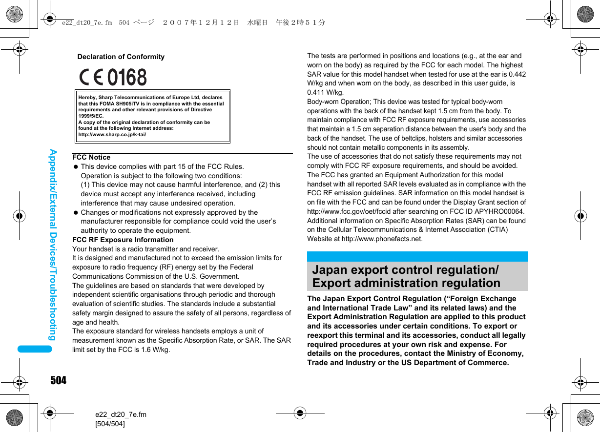 504e22_dt20_7e.fm[504/504]Appendix/External Devices/TroubleshootingThe Japan Export Control Regulation (“Foreign Exchange and International Trade Law” and its related laws) and the Export Administration Regulation are applied to this product and its accessories under certain conditions. To export or reexport this terminal and its accessories, conduct all legally required procedures at your own risk and expense. For details on the procedures, contact the Ministry of Economy, Trade and Industry or the US Department of Commerce.FCC Notice This device complies with part 15 of the FCC Rules.Operation is subject to the following two conditions:(1) This device may not cause harmful interference, and (2) this device must accept any interference received, including interference that may cause undesired operation. Changes or modifications not expressly approved by the manufacturer responsible for compliance could void the user’s authority to operate the equipment.FCC RF Exposure InformationYour handset is a radio transmitter and receiver.It is designed and manufactured not to exceed the emission limits for exposure to radio frequency (RF) energy set by the Federal Communications Commission of the U.S. Government.The guidelines are based on standards that were developed by independent scientific organisations through periodic and thorough evaluation of scientific studies. The standards include a substantial safety margin designed to assure the safety of all persons, regardless of age and health.The exposure standard for wireless handsets employs a unit of measurement known as the Specific Absorption Rate, or SAR. The SAR limit set by the FCC is 1.6 W/kg.Hereby, Sharp Telecommunications of Europe Ltd, declares that this FOMA SH905iTV is in compliance with the essential requirements and other relevant provisions of Directive 1999/5/EC.A copy of the original declaration of conformity can befound at the following Internet address:http://www.sharp.co.jp/k-tai/Declaration of ConformityThe tests are performed in positions and locations (e.g., at the ear and worn on the body) as required by the FCC for each model. The highest SAR value for this model handset when tested for use at the ear is 0.442 W/kg and when worn on the body, as described in this user guide, is 0.411 W/kg.Body-worn Operation; This device was tested for typical body-worn operations with the back of the handset kept 1.5 cm from the body. To maintain compliance with FCC RF exposure requirements, use accessories that maintain a 1.5 cm separation distance between the user&apos;s body and the back of the handset. The use of beltclips, holsters and similar accessories should not contain metallic components in its assembly.The use of accessories that do not satisfy these requirements may not comply with FCC RF exposure requirements, and should be avoided. The FCC has granted an Equipment Authorization for this model handset with all reported SAR levels evaluated as in compliance with the FCC RF emission guidelines. SAR information on this model handset is on file with the FCC and can be found under the Display Grant section of http://www.fcc.gov/oet/fccid after searching on FCC ID APYHRO00064.Additional information on Specific Absorption Rates (SAR) can be found on the Cellular Telecommunications &amp; Internet Association (CTIA) Website at http://www.phonefacts.net.Japan export control regulation/Export administration regulatione22_dt20_7e.fm  504 ページ  ２００７年１２月１２日　水曜日　午後２時５１分