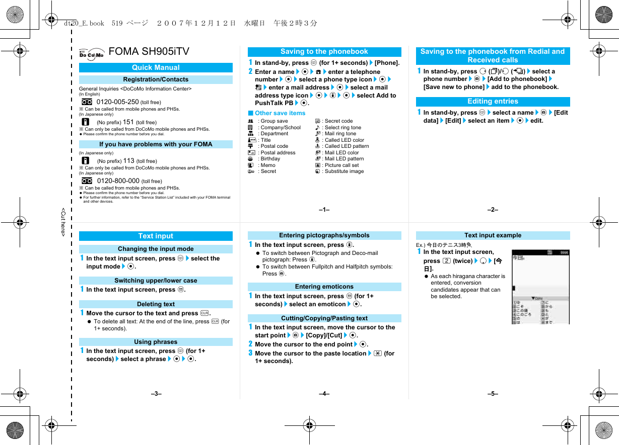 &lt;Cut here&gt;FOMA SH905iTVGeneral Inquiries &lt;DoCoMo Information Center&gt;(In English)※Can be called from mobile phones and PHSs.(In Japanese only)※Can only be called from DoCoMo mobile phones and PHSs. Please confirm the phone number before you dial.(In Japanese only)※Can only be called from DoCoMo mobile phones and PHSs.(In Japanese only)※Can be called from mobile phones and PHSs. Please confirm the phone number before you dial. For further information, refer to the “Service Station List” included with your FOMA terminal and other devices.1In stand-by, press a (for 1+ seconds)/[Phone].2Enter a name/t/9/enter a telephone number/t/select a phone type icon/t/S/enter a mail address/t/select a mail address type icon/t/i/t/select Add to PushTalk PB/t.■Other save itemsQ: Group save F: Secret codea: Company/School &lt;: Select ring toneq: Department V: Mail ring toner: Title q: Called LED colorN: Postal code -: Called LED patternO: Postal address :: Mail LED colorP: Birthday +: Mail LED patternG: Memo 8: Picture call set;: Secret 1: Substitute image1In stand-by, press r (I)/q (M)/select a phone number/C/[Add to phonebook]/[Save new to phone]/add to the phonebook.1In stand-by, press a/select a name/C/[Edit data]/[Edit]/select an item/t/edit.Quick ManualRegistration/Contactss0120-005-250 (toll free)r(No prefix) 151 (toll free)If you have problems with your FOMAr(No prefix) 113 (toll free)s0120-800-000 (toll free)Saving to the phonebook Saving to the phonebook from Redial and Received callsEditing entries1In the text input screen, press a/select the input mode/t.1In the text input screen, press m.1Move the cursor to the text and press c. To delete all text: At the end of the line, press c (for 1+ seconds).1In the text input screen, press a (for 1+ seconds)/select a phrase/t/t.1In the text input screen, press i. To switch between Pictograph and Deco-mail pictograph: Press i. To switch between Fullpitch and Halfpitch symbols: Press C.1In the text input screen, press m (for 1+ seconds)/select an emoticon/t.1In the text input screen, move the cursor to the start point/C/[Copy]/[Cut]/t.2Move the cursor to the end point/t.3Move the cursor to the paste location/* (for 1+ seconds).Ex.) 今日のテニス3時t1In the text input screen, press 2 (twice)/p/[今日]. As each hiragana character is entered, conversion candidates appear that can be selected.Text inputChanging the input modeSwitching upper/lower caseDeleting textUsing phrasesEntering pictographs/symbolsEntering emoticonsCutting/Copying/Pasting textText input example–1– –2––4––3– –5–dt20_E.book  519 ページ  ２００７年１２月１２日　水曜日　午後２時３分