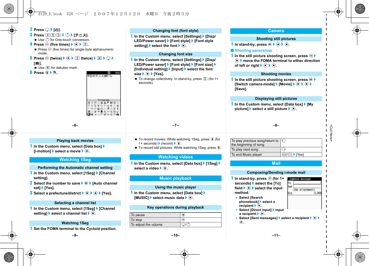 &lt;Cut here&gt;2Press p/[の].3Press 453/o/[テニス]. Use o for One-touch conversion.4Press a (five times)/t/3. Press a (five times) for single-byte alphanumeric mode.5Press a (twice)/t/3 (twice)/*/p/[時]. Use * for dakuten mark.6Press i/t.1In the Custom menu, select [Settings]/[Disp/LED/Power saver]/[Font style]/[Font style setting]/select the font/t.1In the Custom menu, select [Settings]/[Disp/LED/Power saver]/[Font style]/[Font size]/[Individual setting]/[Input]/select the font size/t/[Yes]. To change collectively: In stand-by, press 5 (for 1+ seconds).1In stand-by, press C/t/t.■Shooting panoramas1In the still picture shooting screen, press m/t/move the FOMA terminal to either direction of left or right/t/t.1In the still picture shooting screen, press C/[Switch camera-mode]/[Movie]/t/t/[Save].1In the Custom menu, select [Data box]/[My picture]/select a still picture/t.Changing font (font style)Changing font sizeCameraShooting still picturesShooting moviesDisplaying still pictures1In the Custom menu, select [Data box]/[i-motion]/select a movie/t.1In the Custom menu, select [1Seg]/[Channel setting].2Select the number to save/C/[Auto channel set]/[Yes].3Select a prefecture/district/t/t/[Yes].1In the Custom menu, select [1Seg]/[Channel setting]/select a channel list/t.1Set the FOMA terminal to the Cycloid position. To record movies: While watching 1Seg, press i (for 1+ seconds)/(record)/i. To record still pictures: While watching 1Seg, press i.1In the Custom menu, select [Data box]/[1Seg]/select a video/t.1In the Custom menu, select [Data box]/[MUSIC]/select music data/t.1In stand-by, press m (for 1+ seconds)/select the [To] field/t/select the input method.Select [Search phonebook]/select a recipient/t.Select [Direct input]/input a recipient/t.Select [Sent messages]/select a recipient/t/t.Playing back moviesWatching 1SegPerforming the Automatic channel settingSelecting a channel listWatching 1SegWatching videosMusic playbackUsing the music playerKey operations during playbackTo pause tTo stop mTo adjust the volume p/oTo play previous song/return to the beginning of songqTo play next song rTo end Music player c/H/[Yes]MailComposing/Sending i-mode mail–7––10––6– –8––11––9–dt20_E.book  520 ページ  ２００７年１２月１２日　水曜日　午後２時３分