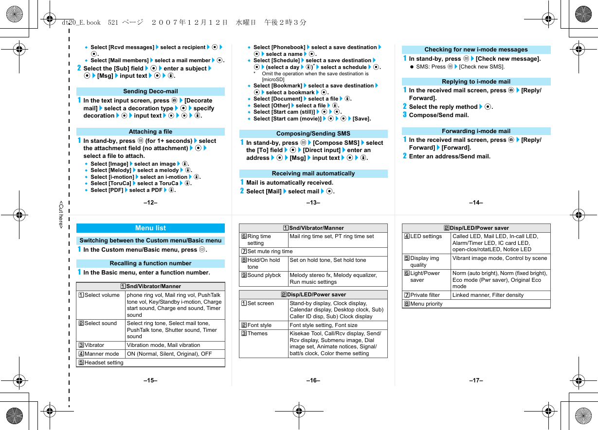 &lt;Cut here&gt;Select [Rcvd messages]/select a recipient/t/t.Select [Mail members]/select a mail member/t.2Select the [Sub] field/t/enter a subject/t/[Msg]/input text/t/i.1In the text input screen, press C/[Decorate mail]/select a decoration type/t/specify decoration/t/input text/t/t/i.1In stand-by, press m (for 1+ seconds)/select the attachment field (no attachment)/t/select a file to attach.Select [Image]/select an image/i.Select [Melody]/select a melody/i.Select [i-motion]/select an i-motion/i.Select [ToruCa]/select a ToruCa/i.Select [PDF]/select a PDF/i.Select [Phonebook]/select a save destination/t/select a name/t.Select [Schedule]/select a save destination/t/(select a day/i)*/select a schedule/t.* Omit the operation when the save destination is [microSD]Select [Bookmark]/select a save destination/t/select a bookmark/t.Select [Document]/select a file/i.Select [Other]/select a file/i.Select [Start cam (still)]/t/t.Select [Start cam (movie)]/t/t/[Save].1In stand-by, press m/[Compose SMS]/select the [To] field/t/[Direct input]/enter an address/t/[Msg]/input text/t/i.1Mail is automatically received.2Select [Mail]/select mail/t.1In stand-by, press m/[Check new message]. SMS: Press m/[Check new SMS].1In the received mail screen, press C/[Reply/Forward].2Select the reply method/t.3Compose/Send mail.1In the received mail screen, press C/[Reply/Forward]/[Forward].2Enter an address/Send mail.Sending Deco-mailAttaching a file Composing/Sending SMSReceiving mail automaticallyChecking for new i-mode messagesReplying to i-mode mailForwarding i-mode mail1In the Custom menu/Basic menu, press a.1In the Basic menu, enter a function number.Menu listSwitching between the Custom menu/Basic menuRecalling a function numberUSnd/Vibrator/MannerUSelect volume phone ring vol, Mail ring vol, PushTalk tone vol, Key/Standby i-motion, Charge start sound, Charge end sound, Timer soundVSelect sound Select ring tone, Select mail tone, PushTalk tone, Shutter sound, Timer soundWVibrator Vibration mode, Mail vibrationXManner mode ON (Normal, Silent, Original), OFFYHeadset settingZRing time settingMail ring time set, PT ring time set[Set mute ring time\Hold/On hold toneSet on hold tone, Set hold tone]Sound plybck Melody stereo fx, Melody equalizer, Run music settingsVDisp/LED/Power saverUSet screen Stand-by display, Clock display, Calendar display, Desktop clock, Sub) Caller ID disp, Sub) Clock displayVFont style Font style setting, Font sizeWThemes Kisekae Tool, Call/Rcv display, Send/Rcv display, Submenu image, Dial image set, Animate notices, Signal/batt/s clock, Color theme settingUSnd/Vibrator/MannerXLED settings Called LED, Mail LED, In-call LED, Alarm/Timer LED, IC card LED, open-clos/rotatLED, Notice LEDYDisplay img qualityVibrant image mode, Control by sceneZLight/Power saverNorm (auto bright), Norm (fixed bright), Eco mode (Pwr saver), Original Eco mode[Private filter Linked manner, Filter density\Menu priorityVDisp/LED/Power saver–13– –14––16––15– –17––12–dt20_E.book  521 ページ  ２００７年１２月１２日　水曜日　午後２時３分