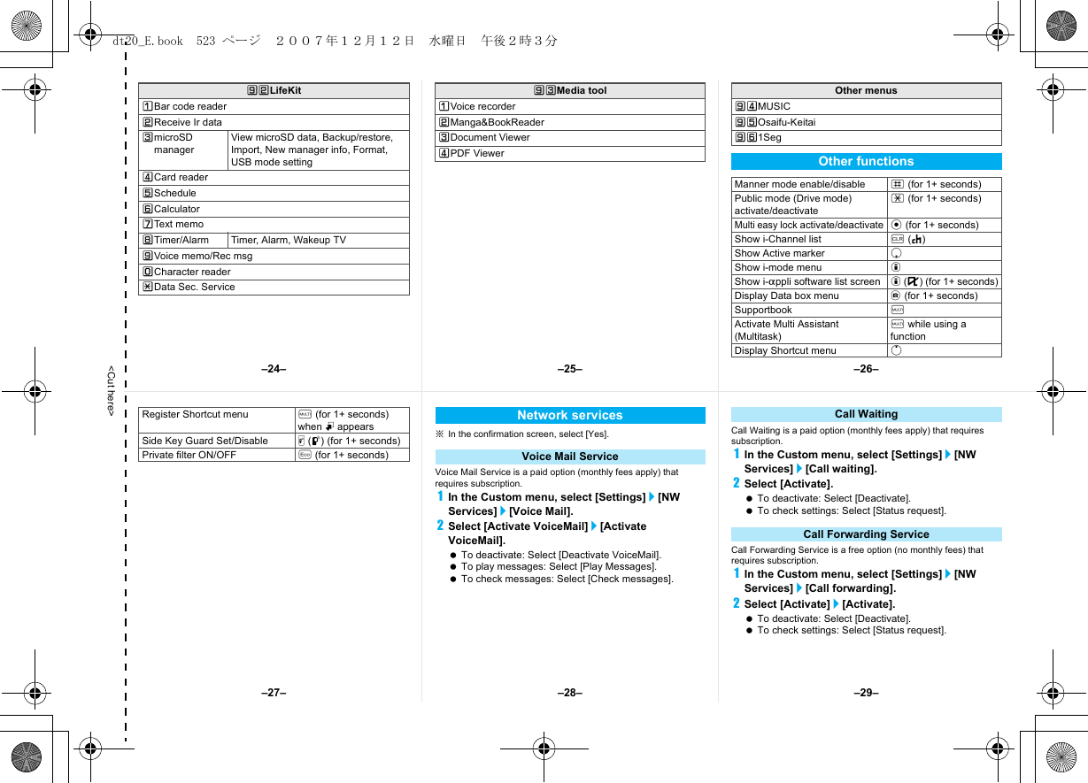 &lt;Cut here&gt;]VLifeKitUBar code readerVReceive Ir dataWmicroSD managerView microSD data, Backup/restore, Import, New manager info, Format, USB mode settingXCard readerYScheduleZCalculator[Text memo\Timer/Alarm Timer, Alarm, Wakeup TV]Voice memo/Rec msgTCharacter readerRData Sec. Service]WMedia toolUVoice recorderVManga&amp;BookReaderWDocument ViewerXPDF ViewerOther menus]XMUSIC]YOsaifu-Keitai]Z1SegOther functionsManner mode enable/disable # (for 1+ seconds)Public mode (Drive mode) activate/deactivate* (for 1+ seconds)Multi easy lock activate/deactivate t (for 1+ seconds)Show i-Channel list c (J)Show Active marker pShow i-mode menu iShow i-appli software list screen i (,) (for 1+ seconds)Display Data box menu C (for 1+ seconds)Supportbook $Activate Multi Assistant (Multitask)$ while using a functionDisplay Shortcut menu o※In the confirmation screen, select [Yes].Voice Mail Service is a paid option (monthly fees apply) that requires subscription.1In the Custom menu, select [Settings]/[NW Services]/[Voice Mail].2Select [Activate VoiceMail]/[Activate VoiceMail]. To deactivate: Select [Deactivate VoiceMail]. To play messages: Select [Play Messages]. To check messages: Select [Check messages].Call Waiting is a paid option (monthly fees apply) that requires subscription.1In the Custom menu, select [Settings]/[NW Services]/[Call waiting].2Select [Activate]. To deactivate: Select [Deactivate]. To check settings: Select [Status request].Call Forwarding Service is a free option (no monthly fees) that requires subscription.1In the Custom menu, select [Settings]/[NW Services]/[Call forwarding].2Select [Activate]/[Activate]. To deactivate: Select [Deactivate]. To check settings: Select [Status request].Register Shortcut menu $ (for 1+ seconds) when m appearsSide Key Guard Set/Disable &amp; (q) (for 1+ seconds)Private filter ON/OFF y (for 1+ seconds)Network servicesVoice Mail ServiceCall WaitingCall Forwarding Service–25– –26––28––27– –29––24–dt20_E.book  523 ページ  ２００７年１２月１２日　水曜日　午後２時３分