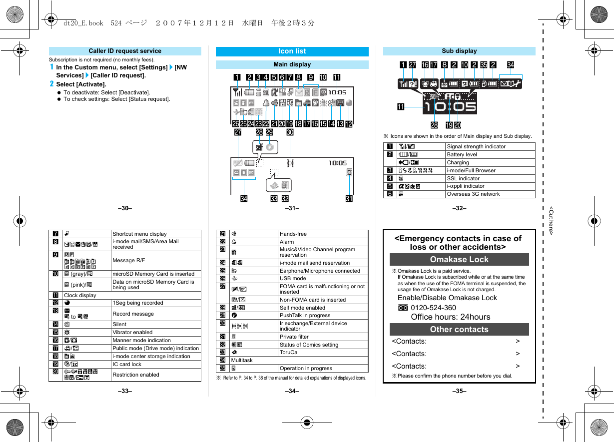 &lt;Cut here&gt;Subscription is not required (no monthly fees).1In the Custom menu, select [Settings]/[NW Services]/[Caller ID request].2Select [Activate]. To deactivate: Select [Deactivate]. To check settings: Select [Status request].※Icons are shown in the order of Main display and Sub display.Caller ID request service Icon listMain display12345 789a bo lkji hgfmp nq edst uryxwcv6Sub display1]/aSignal strength indicator2&quot;/bBattery level{/kCharging37=AABNO i-mode/Full Browser4oSSL indicator5GNIQ i-appli indicator64Overseas 3G networkgr1ha2z2ybksj28※Refer to P. 34 to P. 38 of the manual for detailed explanations of displayed icons.7mShortcut menu display8UhHv[/xi-mode mail/SMS/Area Mail received 9ABGISTz8&lt;9&gt;07!Message R/Fa^ (gray)/m microSD Memory Card is inserted^ (pink)/l Data on microSD Memory Card is being usedbClock displayca1Seg being recordedd]D to PkRecord messagee[SilentfbVibrator enabledgZ/fManner mode indicationh_/dPublic mode (Drive mode) indicationiWXi-mode center storage indicationjH/cIC card lock kRSTUVWKX/ie Restriction enabledl;Hands-freem\Alarmn0Music&amp;Video Channel program reservationo=; i-mode mail send reservationpsEarphone/Microphone connectedqxUSB moderR/jFOMA card is malfunctioning or not insertedB/hNon-FOMA card is insertedsg/gSelf mode enabledsaPushTalk in progressuJtu Ir exchange/External device indicatorvPPrivate filterwIH Status of Comics settingxQTor u C ayMultitaskzwOperation in progress&lt;Emergency contacts in case of loss or other accidents&gt;Omakase Lock※Omakase Lock is a paid service. If Omakase Lock is subscribed while or at the same time as when the use of the FOMA terminal is suspended, the usage fee of Omakase Lock is not charged.Enable/Disable Omakase Locks0120-524-360Office hours: 24hoursOther contacts&lt;Contacts: &gt;&lt;Contacts: &gt;&lt;Contacts: &gt;※Please confirm the phone number before you dial.–31––34––30– –32––35––33–dt20_E.book  524 ページ  ２００７年１２月１２日　水曜日　午後２時３分