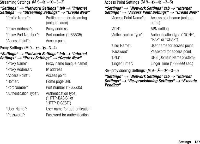 Settings 137Streaming Settings“Settings” → “Network Settings” tab → “Internet Settings” → “Streaming Settings” → “Create New”“Profile Name”: Profile name for streaming (unique name)“Proxy Address”: Proxy address“Proxy Port Number”: Port number (1-65535)“Access Point”: Access pointProxy Settings“Settings” → “Network Settings” tab → “Internet Settings” → “Proxy Settings” → “Create New”“Proxy Name”:  Proxy name (unique name)“Proxy Address”: IP address“Access Point”: Access point“Home”: Home page URL“Port Number”: Port number (1-65535)“Authentication Type”: Authentication type (“HTTP-BASIC” or “HTTP-DIGEST”)“User Name”: User name for authentication“Password”: Password for authenticationAccess Point Settings“Settings” → “Network Settings” tab → “Internet Settings” → “Access Point Settings” → “Create New”“Access Point Name”: Access point name (unique name)“APN”: APN setting“Authentication Type”: Authentication type (“NONE”, “PAP” or “CHAP”)“User Name”: User name for access point“Password”: Password for access point“DNS”: DNS (Domain Name System)“Linger Time”: Linger Time (1-99999 sec.)Re-provisioning Settings“Settings” → “Network Settings” tab → “Internet Settings” → “Re-provisioning Settings” → “Execute Pending” (M 9-d-d-3-3) (M 9-d-d-3-4) (M 9-d-d-3-5) (M 9-d-d-3-6)