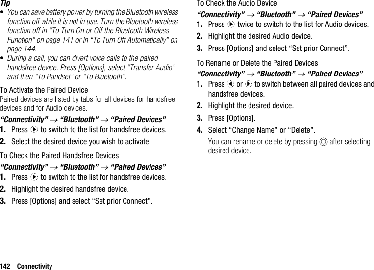 142 ConnectivityTip•You can save battery power by turning the Bluetooth wireless function off while it is not in use. Turn the Bluetooth wireless function off in “To Turn On or Off the Bluetooth Wireless Function” on page 141 or in “To Turn Off Automatically” on page 144.•During a call, you can divert voice calls to the paired handsfree device. Press [Options], select “Transfer Audio” and then “To Handset” or “To Bluetooth”.To Activate the Paired DevicePaired devices are listed by tabs for all devices for handsfree devices and for Audio devices.“Connectivity” → “Bluetooth” → “Paired Devices”1. Press d to switch to the list for handsfree devices. 2. Select the desired device you wish to activate.To Check the Paired Handsfree Devices“Connectivity” → “Bluetooth” → “Paired Devices”1. Press d to switch to the list for handsfree devices. 2. Highlight the desired handsfree device.3. Press [Options] and select “Set prior Connect”.To Check the Audio Device“Connectivity” → “Bluetooth” → “Paired Devices”1. Press d twice to switch to the list for Audio devices.2. Highlight the desired Audio device.3. Press [Options] and select “Set prior Connect”.To Rename or Delete the Paired Devices “Connectivity” → “Bluetooth” → “Paired Devices”1. Press c or d to switch between all paired devices and handsfree devices. 2. Highlight the desired device.3. Press [Options].4. Select “Change Name” or “Delete”.You can rename or delete by pressing B after selecting desired device.