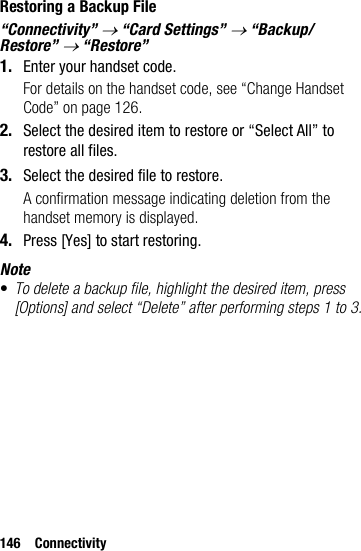 146 ConnectivityRestoring a Backup File“Connectivity” → “Card Settings” → “Backup/Restore” → “Restore”1. Enter your handset code.For details on the handset code, see “Change Handset Code” on page 126.2. Select the desired item to restore or “Select All” to restore all files.3. Select the desired file to restore.A confirmation message indicating deletion from the handset memory is displayed.4. Press [Yes] to start restoring.Note•To delete a backup file, highlight the desired item, press [Options] and select “Delete” after performing steps 1 to 3.