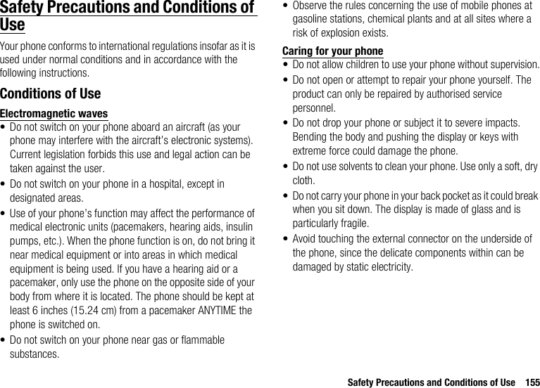 Safety Precautions and Conditions of Use 155Safety Precautions and Conditions of UseYour phone conforms to international regulations insofar as it is used under normal conditions and in accordance with the following instructions.Conditions of UseElectromagnetic waves• Do not switch on your phone aboard an aircraft (as your phone may interfere with the aircraft’s electronic systems). Current legislation forbids this use and legal action can be taken against the user.• Do not switch on your phone in a hospital, except in designated areas.• Use of your phone’s function may affect the performance of medical electronic units (pacemakers, hearing aids, insulin pumps, etc.). When the phone function is on, do not bring it near medical equipment or into areas in which medical equipment is being used. If you have a hearing aid or a pacemaker, only use the phone on the opposite side of your body from where it is located. The phone should be kept at least 6 inches (15.24 cm) from a pacemaker ANYTIME the phone is switched on.• Do not switch on your phone near gas or flammable substances.• Observe the rules concerning the use of mobile phones at gasoline stations, chemical plants and at all sites where a risk of explosion exists.Caring for your phone• Do not allow children to use your phone without supervision.• Do not open or attempt to repair your phone yourself. The product can only be repaired by authorised service personnel.• Do not drop your phone or subject it to severe impacts. Bending the body and pushing the display or keys with extreme force could damage the phone.• Do not use solvents to clean your phone. Use only a soft, dry cloth.• Do not carry your phone in your back pocket as it could break when you sit down. The display is made of glass and is particularly fragile.• Avoid touching the external connector on the underside of the phone, since the delicate components within can be damaged by static electricity.