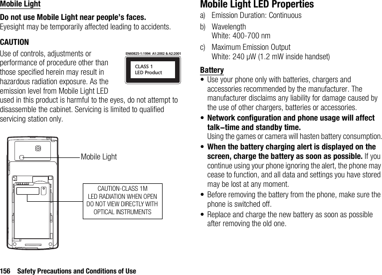 156 Safety Precautions and Conditions of UseMobile LightDo not use Mobile Light near people’s faces.Eyesight may be temporarily affected leading to accidents.CAUTIONUse of controls, adjustments or performance of procedure other than those specified herein may result in hazardous radiation exposure. As the emission level from Mobile Light LED used in this product is harmful to the eyes, do not attempt to disassemble the cabinet. Servicing is limited to qualified servicing station only.Mobile Light LED Propertiesa) Emission Duration: Continuousb) WavelengthWhite: 400-700 nmc) Maximum Emission OutputWhite: 240 µW (1.2 mW inside handset)Battery• Use your phone only with batteries, chargers and accessories recommended by the manufacturer. The manufacturer disclaims any liability for damage caused by the use of other chargers, batteries or accessories.•Network configuration and phone usage will affect talk-time and standby time.Using the games or camera will hasten battery consumption.•When the battery charging alert is displayed on the screen, charge the battery as soon as possible. If you continue using your phone ignoring the alert, the phone may cease to function, and all data and settings you have stored may be lost at any moment.• Before removing the battery from the phone, make sure the phone is switched off.• Replace and charge the new battery as soon as possible after removing the old one.CLASS 1LED ProductEN60825-1:1994  A1:2002 &amp; A2:2001CAUTION-CLASS 1MLED RADIATION WHEN OPENDO NOT VIEW DIRECTLY WITH OPTICAL INSTRUMENTSMobile Light