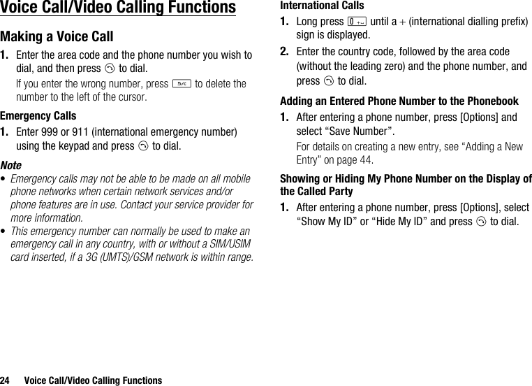 24 Voice Call/Video Calling FunctionsVoice Call/Video Calling FunctionsMaking a Voice Call1. Enter the area code and the phone number you wish to dial, and then press D to dial.If you enter the wrong number, press U to delete the number to the left of the cursor.Emergency Calls1. Enter 999 or 911 (international emergency number) using the keypad and press D to dial.Note•Emergency calls may not be able to be made on all mobile phone networks when certain network services and/or phone features are in use. Contact your service provider for more information.•This emergency number can normally be used to make an emergency call in any country, with or without a SIM/USIM card inserted, if a 3G (UMTS)/GSM network is within range.International Calls1. Long press Q until a + (international dialling prefix) sign is displayed.2. Enter the country code, followed by the area code (without the leading zero) and the phone number, and press D to dial.Adding an Entered Phone Number to the Phonebook1. After entering a phone number, press [Options] and select “Save Number”.For details on creating a new entry, see “Adding a New Entry” on page 44.Showing or Hiding My Phone Number on the Display of the Called Party1. After entering a phone number, press [Options], select “Show My ID” or “Hide My ID” and press D to dial.