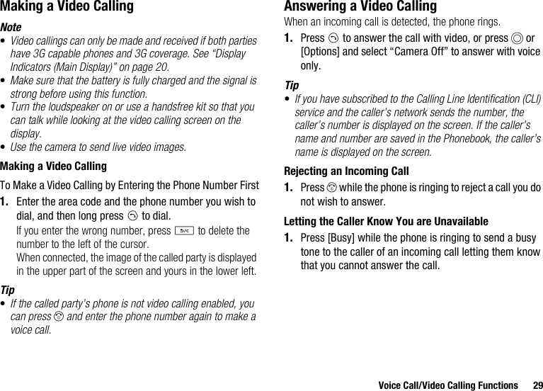 Voice Call/Video Calling Functions 29Making a Video CallingNote•Video callings can only be made and received if both parties have 3G capable phones and 3G coverage. See “Display Indicators (Main Display)” on page 20.•Make sure that the battery is fully charged and the signal is strong before using this function.•Turn the loudspeaker on or use a handsfree kit so that you can talk while looking at the video calling screen on the display.•Use the camera to send live video images.Making a Video CallingTo Make a Video Calling by Entering the Phone Number First1. Enter the area code and the phone number you wish to dial, and then long press D to dial.If you enter the wrong number, press U to delete the number to the left of the cursor.When connected, the image of the called party is displayed in the upper part of the screen and yours in the lower left.Tip•If the called party’s phone is not video calling enabled, you can press F and enter the phone number again to make a voice call.Answering a Video CallingWhen an incoming call is detected, the phone rings.1. Press D to answer the call with video, or press B or [Options] and select “Camera Off” to answer with voice only.Tip•If you have subscribed to the Calling Line Identification (CLI) service and the caller’s network sends the number, the caller’s number is displayed on the screen. If the caller’s name and number are saved in the Phonebook, the caller’s name is displayed on the screen.Rejecting an Incoming Call1. Press F while the phone is ringing to reject a call you do not wish to answer.Letting the Caller Know You are Unavailable1. Press [Busy] while the phone is ringing to send a busy tone to the caller of an incoming call letting them know that you cannot answer the call.