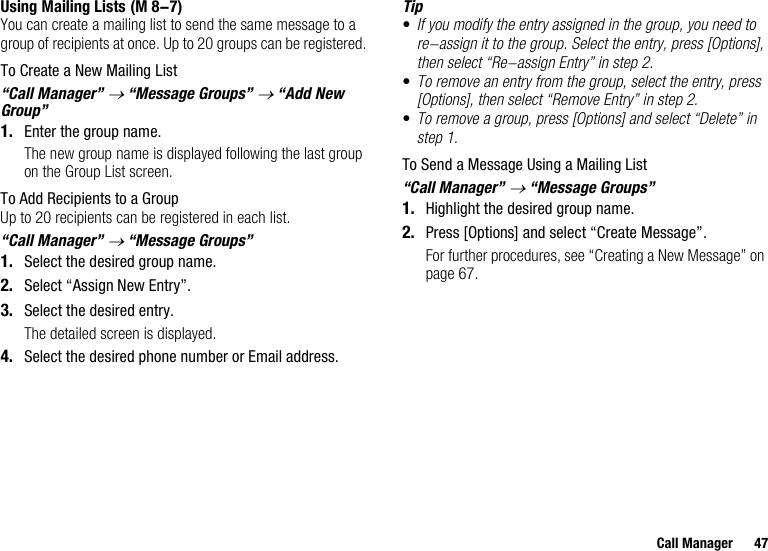 Call Manager 47Using Mailing ListsYou can create a mailing list to send the same message to a group of recipients at once. Up to 20 groups can be registered.To Create a New Mailing List“Call Manager” → “Message Groups” → “Add New Group”1. Enter the group name.The new group name is displayed following the last group on the Group List screen.To Add Recipients to a GroupUp to 20 recipients can be registered in each list.“Call Manager” → “Message Groups”1. Select the desired group name.2. Select “Assign New Entry”.3. Select the desired entry.The detailed screen is displayed.4. Select the desired phone number or Email address.Tip•If you modify the entry assigned in the group, you need to re-assign it to the group. Select the entry, press [Options], then select “Re-assign Entry” in step 2.•To remove an entry from the group, select the entry, press [Options], then select “Remove Entry” in step 2.•To remove a group, press [Options] and select “Delete” in step 1.To Send a Message Using a Mailing List“Call Manager” → “Message Groups”1. Highlight the desired group name.2. Press [Options] and select “Create Message”.For further procedures, see “Creating a New Message” on page 67. (M 8-7)