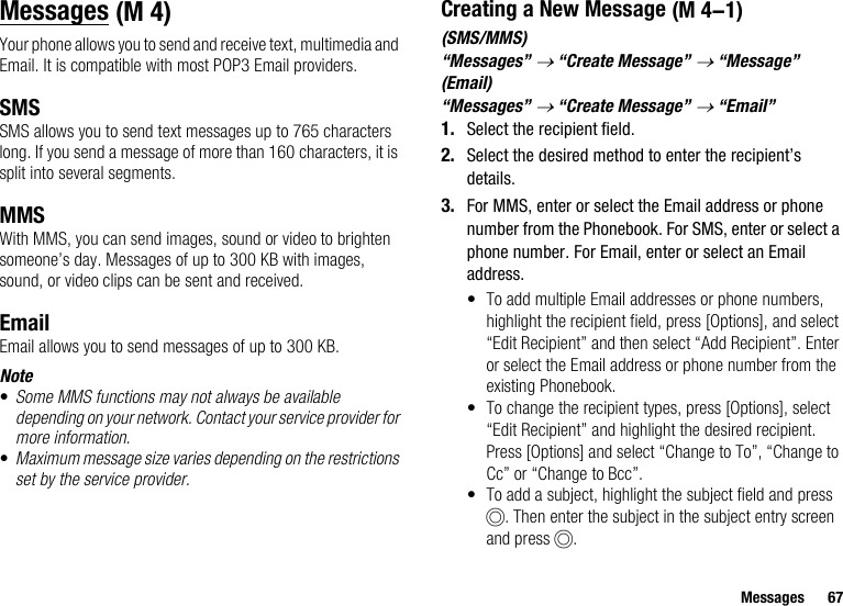 Messages 67MessagesYour phone allows you to send and receive text, multimedia and Email. It is compatible with most POP3 Email providers.SMSSMS allows you to send text messages up to 765 characters long. If you send a message of more than 160 characters, it is split into several segments.MMSWith MMS, you can send images, sound or video to brighten someone’s day. Messages of up to 300 KB with images, sound, or video clips can be sent and received. EmailEmail allows you to send messages of up to 300 KB.Note•Some MMS functions may not always be available depending on your network. Contact your service provider for more information.•Maximum message size varies depending on the restrictions set by the service provider.Creating a New Message(SMS/MMS)“Messages” → “Create Message” → “Message”(Email)“Messages” → “Create Message” → “Email”1. Select the recipient field.2. Select the desired method to enter the recipient’s details.3. For MMS, enter or select the Email address or phone number from the Phonebook. For SMS, enter or select a phone number. For Email, enter or select an Email address.• To add multiple Email addresses or phone numbers, highlight the recipient field, press [Options], and select “Edit Recipient” and then select “Add Recipient”. Enter or select the Email address or phone number from the existing Phonebook.• To change the recipient types, press [Options], select “Edit Recipient” and highlight the desired recipient. Press [Options] and select “Change to To”, “Change to Cc” or “Change to Bcc”.• To add a subject, highlight the subject field and press B. Then enter the subject in the subject entry screen and press B. (M 4)  (M 4-1)