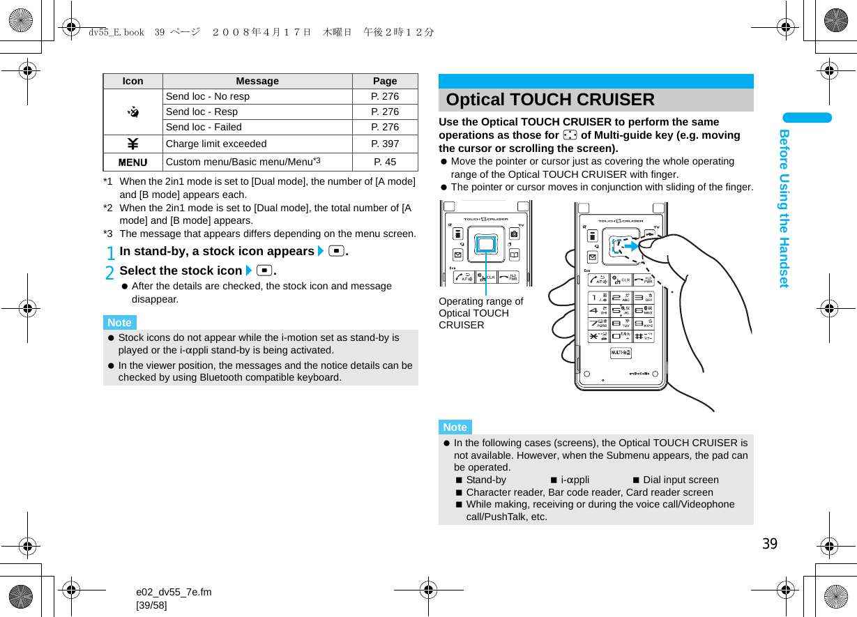 39e02_dv55_7e.fm[39/58]Before Using the Handset*1 When the 2in1 mode is set to [Dual mode], the number of [A mode] and [B mode] appears each.*2 When the 2in1 mode is set to [Dual mode], the total number of [A mode] and [B mode] appears.*3 The message that appears differs depending on the menu screen.1In stand-by, a stock icon appears/t.2Select the stock icon/t. After the details are checked, the stock icon and message disappear.Use the Optical TOUCH CRUISER to perform the same operations as those for w of Multi-guide key (e.g. moving the cursor or scrolling the screen). Move the pointer or cursor just as covering the whole operating range of the Optical TOUCH CRUISER with finger. The pointer or cursor moves in conjunction with sliding of the finger.@Send loc - No resp P. 276Send loc - Resp P. 276Send loc - Failed P. 2764Charge limit exceeded P. 397GCustom menu/Basic menu/Menu*3 P. 45Note Stock icons do not appear while the i-motion set as stand-by is played or the i-appli stand-by is being activated. In the viewer position, the messages and the notice details can be checked by using Bluetooth compatible keyboard.Icon Message Page Optical TOUCH CRUISERNote In the following cases (screens), the Optical TOUCH CRUISER is not available. However, when the Submenu appears, the pad can be operated.Stand-by i-appli Dial input screenCharacter reader, Bar code reader, Card reader screenWhile making, receiving or during the voice call/Videophone call/PushTalk, etc.Operating range of Optical TOUCH CRUISERdv55_E.book  39 ページ  ２００８年４月１７日　木曜日　午後２時１２分