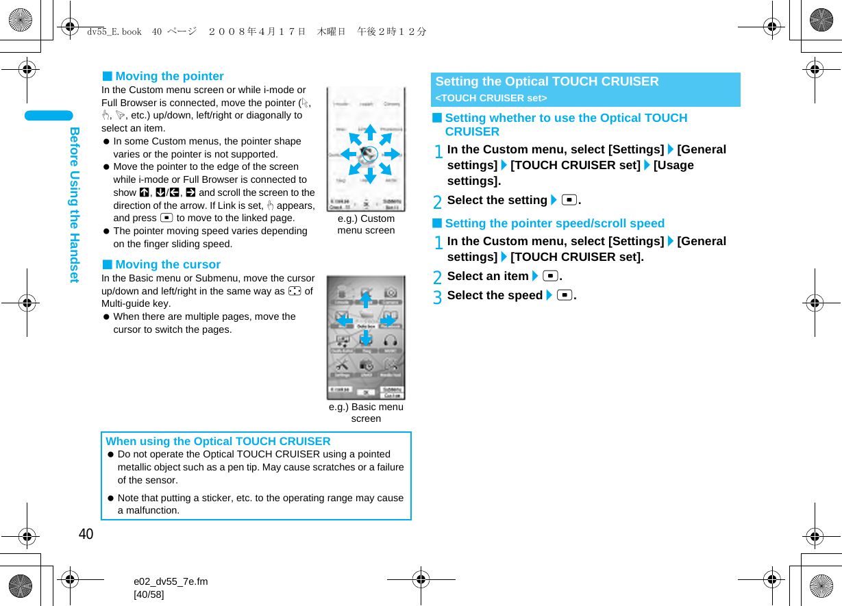 40e02_dv55_7e.fm[40/58]Before Using the Handset■Moving the pointerIn the Custom menu screen or while i-mode or Full Browser is connected, move the pointer (L, M, K, etc.) up/down, left/right or diagonally to select an item. In some Custom menus, the pointer shape varies or the pointer is not supported. Move the pointer to the edge of the screen while i-mode or Full Browser is connected to show G, R/\, Z and scroll the screen to the direction of the arrow. If Link is set, M appears, and press t to move to the linked page. The pointer moving speed varies depending on the finger sliding speed.■Moving the cursorIn the Basic menu or Submenu, move the cursor up/down and left/right in the same way as w of Multi-guide key. When there are multiple pages, move the cursor to switch the pages.■Setting whether to use the Optical TOUCH CRUISER1In the Custom menu, select [Settings]/[General settings]/[TOUCH CRUISER set]/[Usage settings].2Select the setting/t.■Setting the pointer speed/scroll speed1In the Custom menu, select [Settings]/[General settings]/[TOUCH CRUISER set].2Select an item/t.3Select the speed/t.When using the Optical TOUCH CRUISER Do not operate the Optical TOUCH CRUISER using a pointed metallic object such as a pen tip. May cause scratches or a failure of the sensor. Note that putting a sticker, etc. to the operating range may cause a malfunction.e.g.) Custom menu screene.g.) Basic menu screenSetting the Optical TOUCH CRUISER &lt;TOUCH CRUISER set&gt;dv55_E.book  40 ページ  ２００８年４月１７日　木曜日　午後２時１２分