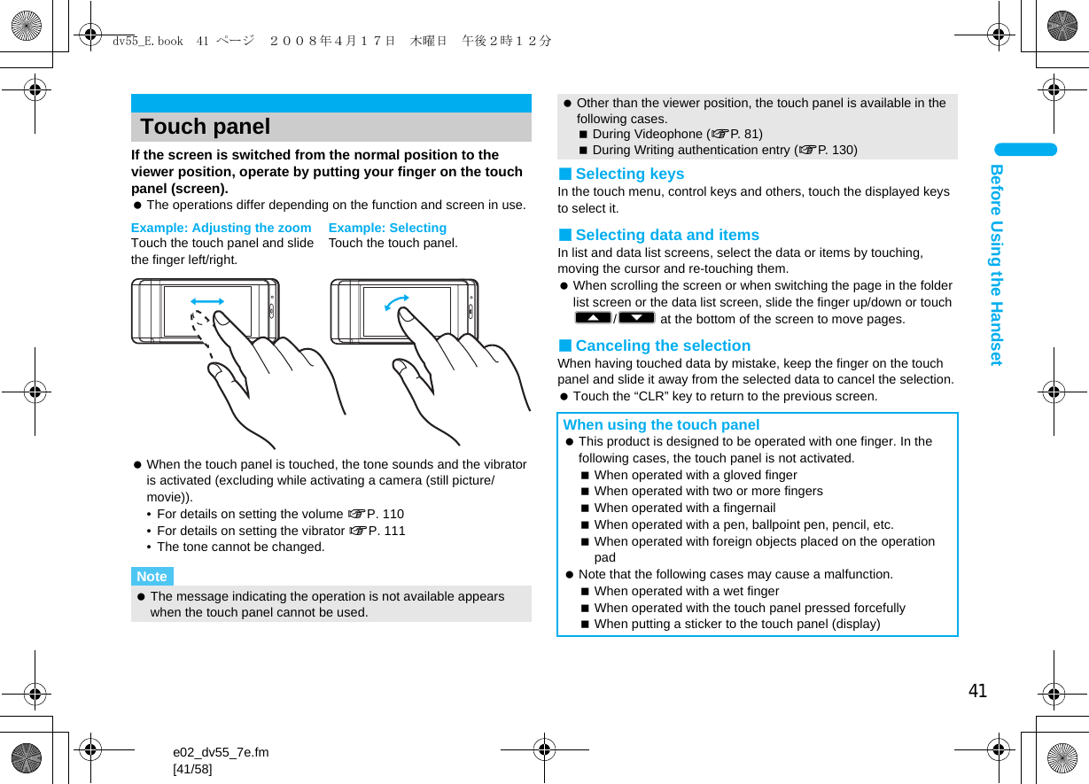 41e02_dv55_7e.fm[41/58]Before Using the HandsetIf the screen is switched from the normal position to the viewer position, operate by putting your finger on the touch panel (screen). The operations differ depending on the function and screen in use. When the touch panel is touched, the tone sounds and the vibrator is activated (excluding while activating a camera (still picture/movie)).• For details on setting the volume nP. 110• For details on setting the vibrator nP. 111• The tone cannot be changed.■Selecting keysIn the touch menu, control keys and others, touch the displayed keys to select it.■Selecting data and itemsIn list and data list screens, select the data or items by touching, moving the cursor and re-touching them. When scrolling the screen or when switching the page in the folder list screen or the data list screen, slide the finger up/down or touch A/B at the bottom of the screen to move pages.■Canceling the selectionWhen having touched data by mistake, keep the finger on the touch panel and slide it away from the selected data to cancel the selection. Touch the “CLR” key to return to the previous screen.Touch panelNote The message indicating the operation is not available appears when the touch panel cannot be used.Example: SelectingTouch the touch panel.Example: Adjusting the zoomTouch the touch panel and slide the finger left/right. Other than the viewer position, the touch panel is available in the following cases.During Videophone (nP. 81)During Writing authentication entry (nP. 130)When using the touch panel This product is designed to be operated with one finger. In the following cases, the touch panel is not activated.When operated with a gloved fingerWhen operated with two or more fingersWhen operated with a fingernailWhen operated with a pen, ballpoint pen, pencil, etc.When operated with foreign objects placed on the operation pad Note that the following cases may cause a malfunction.When operated with a wet fingerWhen operated with the touch panel pressed forcefullyWhen putting a sticker to the touch panel (display)dv55_E.book  41 ページ  ２００８年４月１７日　木曜日　午後２時１２分