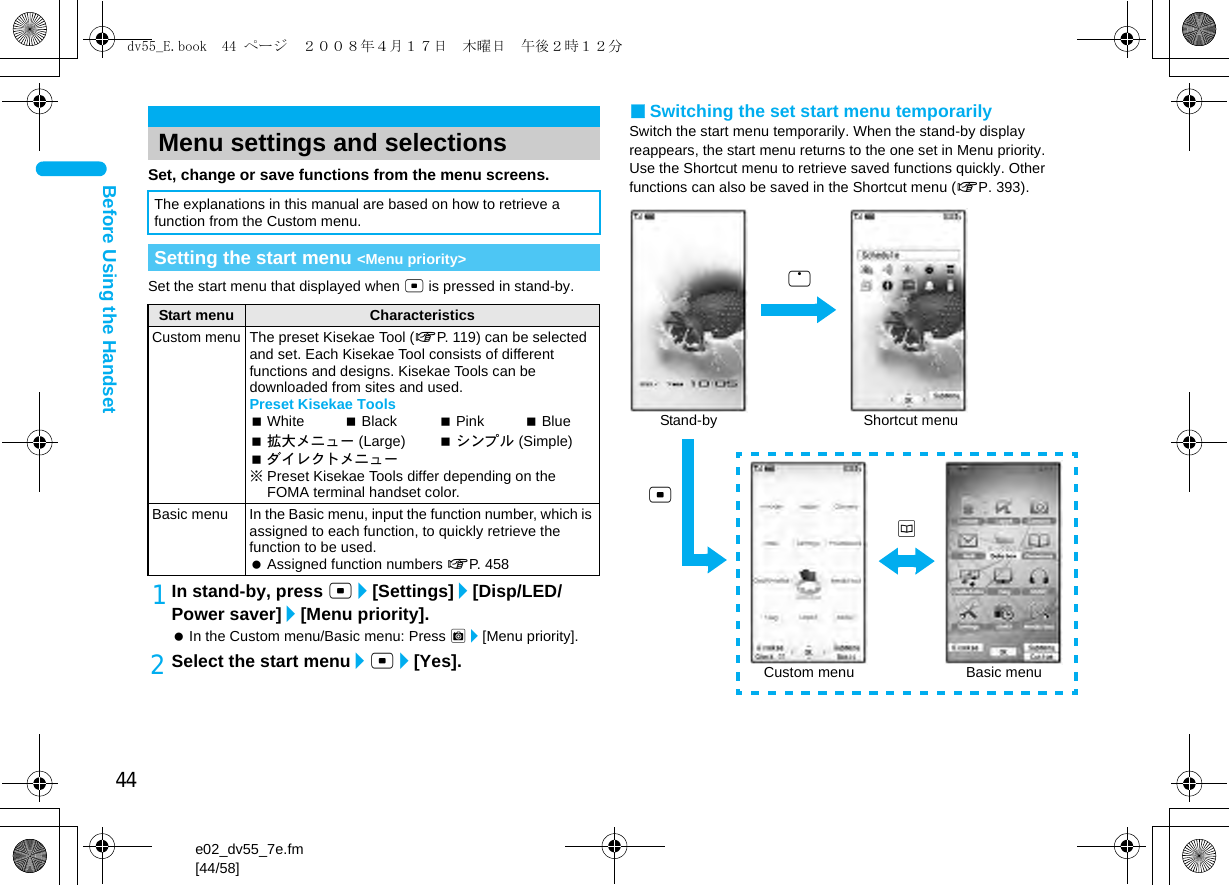 44e02_dv55_7e.fm[44/58]Before Using the HandsetSet, change or save functions from the menu screens.Set the start menu that displayed when t is pressed in stand-by.1In stand-by, press t/[Settings]/[Disp/LED/Power saver]/[Menu priority]. In the Custom menu/Basic menu: Press C/[Menu priority].2Select the start menu/t/[Yes].■Switching the set start menu temporarilySwitch the start menu temporarily. When the stand-by display reappears, the start menu returns to the one set in Menu priority.Use the Shortcut menu to retrieve saved functions quickly. Other functions can also be saved in the Shortcut menu (nP. 393).Menu settings and selectionsThe explanations in this manual are based on how to retrieve a function from the Custom menu.Setting the start menu &lt;Menu priority&gt;Start menu CharacteristicsCustom menuThe preset Kisekae Tool (nP. 119) can be selected and set. Each Kisekae Tool consists of different functions and designs. Kisekae Tools can be downloaded from sites and used.Preset Kisekae ToolsWhite Black Pink Blue拡大メニュー (Large) シンプル (Simple)ダイレクトメニュー※Preset Kisekae Tools differ depending on the FOMA terminal handset color.Basic menu In the Basic menu, input the function number, which is assigned to each function, to quickly retrieve the function to be used. Assigned function numbers nP. 458Stand-bytShortcut menuaBasic menuCustom menuodv55_E.book  44 ページ  ２００８年４月１７日　木曜日　午後２時１２分