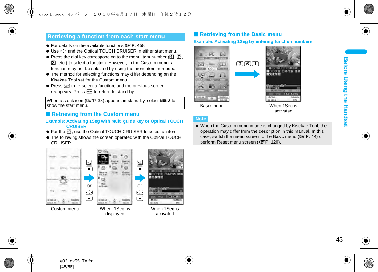 45e02_dv55_7e.fm[45/58]Before Using the Handset For details on the available functions nP. 458 Use w and the Optical TOUCH CRUISER in either start menu. Press the dial key corresponding to the menu item number (U, V, W, etc.) to select a function. However, in the Custom menu, a function may not be selected by using the menu item numbers. The method for selecting functions may differ depending on the Kisekae Tool set for the Custom menu. Press c to re-select a function, and the previous screen reappears. Press H to return to stand-by.■Retrieving from the Custom menuExample: Activating 1Seg with Multi guide key or Optical TOUCH CRUISER For the ,, use the Optical TOUCH CRUISER to select an item. The following shows the screen operated with the Optical TOUCH CRUISER.■Retrieving from the Basic menuExample: Activating 1Seg by entering function numbersRetrieving a function from each start menuWhen a stock icon (nP. 38) appears in stand-by, select G to show the start menu.,tCustom menu When [1Seg] is displayed When 1Seg is activated,tor wtor wtNote When the Custom menu image is changed by Kisekae Tool, the operation may differ from the description in this manual. In this case, switch the menu screen to the Basic menu (nP. 44) or perform Reset menu screen (nP. 120).Basic menu When 1Seg isactivated961dv55_E.book  45 ページ  ２００８年４月１７日　木曜日　午後２時１２分