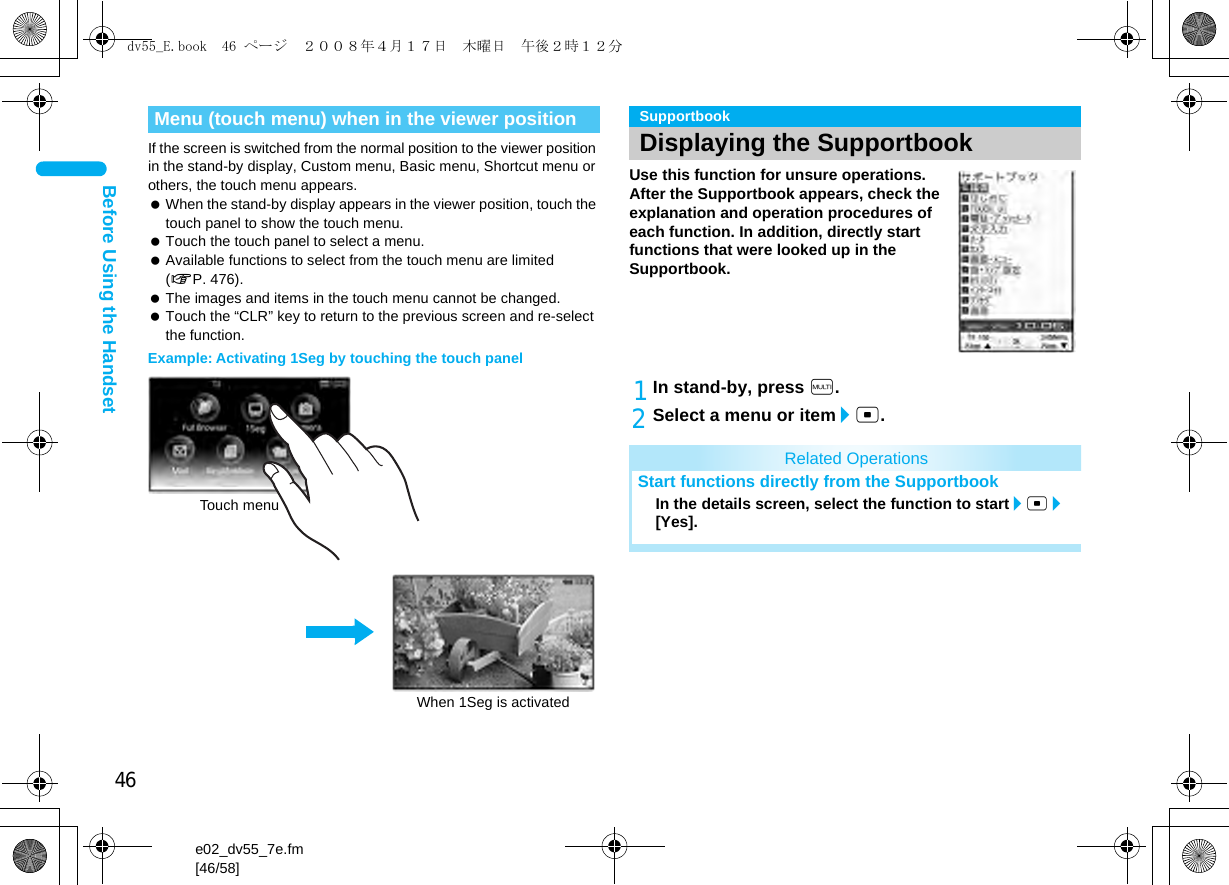 46e02_dv55_7e.fm[46/58]Before Using the HandsetIf the screen is switched from the normal position to the viewer position in the stand-by display, Custom menu, Basic menu, Shortcut menu or others, the touch menu appears. When the stand-by display appears in the viewer position, touch the touch panel to show the touch menu. Touch the touch panel to select a menu. Available functions to select from the touch menu are limited (nP. 476). The images and items in the touch menu cannot be changed. Touch the “CLR” key to return to the previous screen and re-select the function.Example: Activating 1Seg by touching the touch panelUse this function for unsure operations. After the Supportbook appears, check the explanation and operation procedures of each function. In addition, directly start functions that were looked up in the Supportbook.1In stand-by, press $.2Select a menu or item/t.Menu (touch menu) when in the viewer positionWhen 1Seg is activatedTouch menuSupportbookDisplaying the SupportbookRelated OperationsStart functions directly from the SupportbookIn the details screen, select the function to start/t/[Yes].dv55_E.book  46 ページ  ２００８年４月１７日　木曜日　午後２時１２分