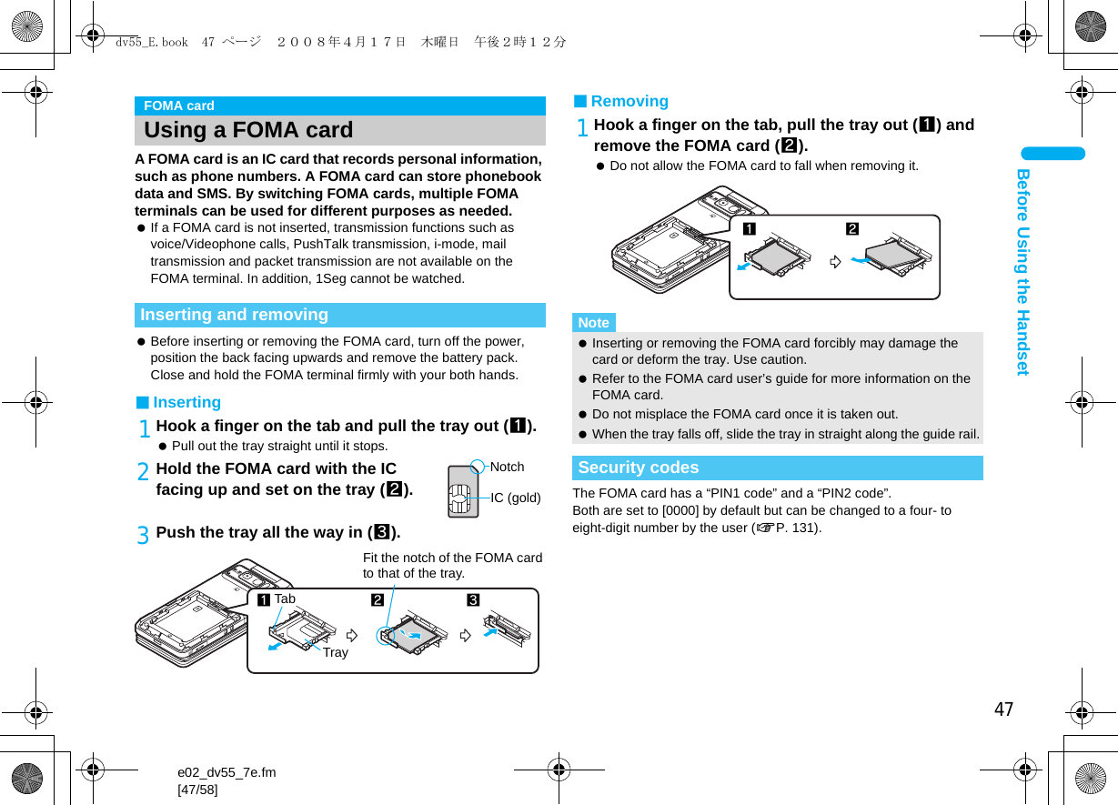 47e02_dv55_7e.fm[47/58]Before Using the HandsetA FOMA card is an IC card that records personal information, such as phone numbers. A FOMA card can store phonebook data and SMS. By switching FOMA cards, multiple FOMA terminals can be used for different purposes as needed. If a FOMA card is not inserted, transmission functions such as voice/Videophone calls, PushTalk transmission, i-mode, mail transmission and packet transmission are not available on the FOMA terminal. In addition, 1Seg cannot be watched. Before inserting or removing the FOMA card, turn off the power, position the back facing upwards and remove the battery pack. Close and hold the FOMA terminal firmly with your both hands.■Inserting1Hook a finger on the tab and pull the tray out (1). Pull out the tray straight until it stops.2Hold the FOMA card with the IC facing up and set on the tray (2).3Push the tray all the way in (3).■Removing1Hook a finger on the tab, pull the tray out (1) and remove the FOMA card (2). Do not allow the FOMA card to fall when removing it.The FOMA card has a “PIN1 code” and a “PIN2 code”.Both are set to [0000] by default but can be changed to a four- to eight-digit number by the user (nP. 131).FOMA cardUsing a FOMA cardInserting and removingNotchIC (gold)2Tray3Fit the notch of the FOMA card to that of the tray.1TabNote Inserting or removing the FOMA card forcibly may damage the card or deform the tray. Use caution. Refer to the FOMA card user’s guide for more information on the FOMA card. Do not misplace the FOMA card once it is taken out. When the tray falls off, slide the tray in straight along the guide rail.Security codes12dv55_E.book  47 ページ  ２００８年４月１７日　木曜日　午後２時１２分