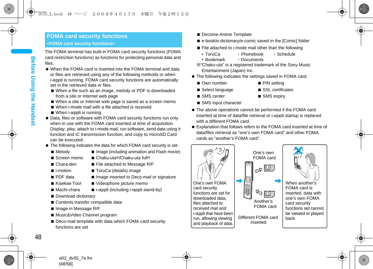 48e02_dv55_7e.fm[48/58]Before Using the HandsetThe FOMA terminal has built-in FOMA card security functions (FOMA card restriction functions) as functions for protecting personal data and files. When the FOMA card is inserted into the FOMA terminal and data or files are retrieved using any of the following methods or when i-appli is running, FOMA card security functions are automatically set in the retrieved data or files.When a file such as an image, melody or PDF is downloaded from a site or Internet web pageWhen a site or Internet web page is saved as a screen memoWhen i-mode mail with a file attached is receivedWhen i-appli is running Data, files or software with FOMA card security functions run only when in use with the FOMA card inserted at time of acquisition. Display, play, attach to i-mode mail, run software, send data using Ir function and iC transmission function, and copy to microSD Card can be executed. The following indicates the data for which FOMA card security is set.File attached to i-mode mail other than the following• ToruCa  ・Phonebook ・Schedule•Bookmark ・Documents※“Chaku-uta” is a registered trademark of the Sony Music Entertainment (Japan) Inc. The following indicates the settings saved in FOMA card. The above operations cannot be performed if the FOMA card inserted at time of data/file retrieval or i-appli startup is replaced with a different FOMA card. Explanation that follows refers to the FOMA card inserted at time of data/files retrieval as “one’s own FOMA card” and other FOMA cards as “another’s FOMA card”.FOMA card security functions &lt;FOMA card security functions&gt;Melody Image (including animation and Flash movie)Screen memo Chaku-uta®/Chaku-uta full®Chara-den File attached to Message R/Fi-motion ToruCa (details) imagePDF data Image inserted to Deco-mail or signatureKisekae Tool Videophone picture memoMachi-chara i-appli (including i-appli stand-by)Download dictionaryContents transfer compatible dataImage in Message R/FMusic&amp;Video Channel programDeco-mail template with data which FOMA card security functions are setDecome-Anime Templatee-book/e-dictionary/e-comic saved in the [Comic] folderOwn number PIN settingSelect language SSL certificatesSMS center SMS expirySMS input characterOne’s own FOMA card security functions are set for downloaded data, files attached to received mail and i-appli that have been run, allowing viewing and playback of data.When another’s FOMA card is inserted, data with one’s own FOMA card security functions set cannot be viewed or played back.One’s own FOMA cardAnother’s FOMA cardDifferent FOMA card inserteddv55_E.book  48 ページ  ２００８年４月１７日　木曜日　午後２時１２分