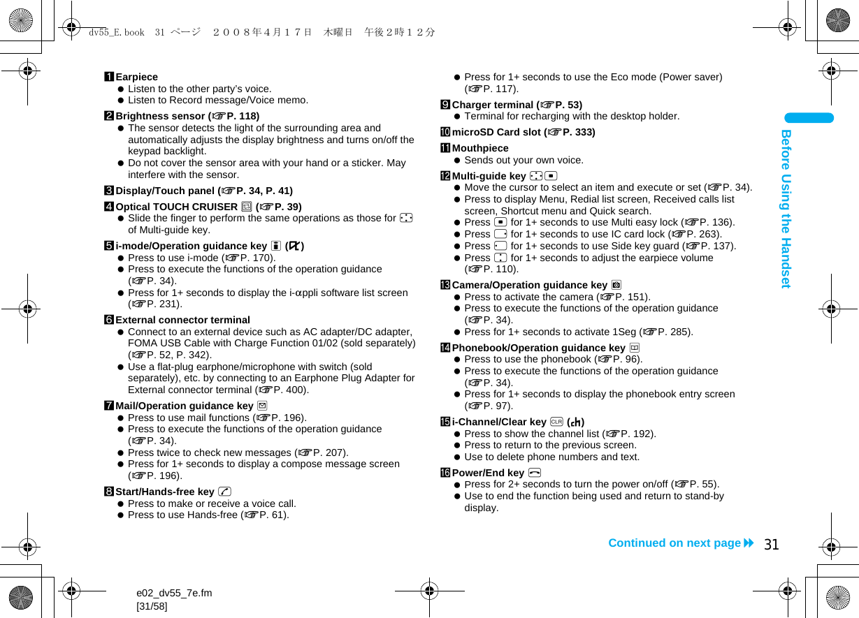 e02_dv55_7e.fm[31/58]31Continued on next pageBefore Using the Handset1Earpiece Listen to the other party’s voice. Listen to Record message/Voice memo.2Brightness sensor (nP. 118) The sensor detects the light of the surrounding area and automatically adjusts the display brightness and turns on/off the keypad backlight. Do not cover the sensor area with your hand or a sticker. May interfere with the sensor.3Display/Touch panel (nP. 34, P. 41)4Optical TOUCH CRUISER , (nP. 39) Slide the finger to perform the same operations as those for w of Multi-guide key.5i-mode/Operation guidance key i (,) Press to use i-mode (nP. 170). Press to execute the functions of the operation guidance (nP. 34). Press for 1+ seconds to display the i-appli software list screen (nP. 231).6External connector terminal Connect to an external device such as AC adapter/DC adapter, FOMA USB Cable with Charge Function 01/02 (sold separately) (nP. 52, P. 342). Use a flat-plug earphone/microphone with switch (sold separately), etc. by connecting to an Earphone Plug Adapter for External connector terminal (nP. 400).7Mail/Operation guidance key m Press to use mail functions (nP. 196). Press to execute the functions of the operation guidance (nP. 34). Press twice to check new messages (nP. 207). Press for 1+ seconds to display a compose message screen (nP. 196).8Start/Hands-free key s Press to make or receive a voice call. Press to use Hands-free (nP. 61). Press for 1+ seconds to use the Eco mode (Power saver) (nP. 117).9Charger terminal (nP. 53) Terminal for recharging with the desktop holder.amicroSD Card slot (nP. 333)bMouthpiece Sends out your own voice.cMulti-guide key wt Move the cursor to select an item and execute or set (nP. 34). Press to display Menu, Redial list screen, Received calls list screen, Shortcut menu and Quick search. Press t for 1+ seconds to use Multi easy lock (nP. 136). Press r for 1+ seconds to use IC card lock (nP. 263). Press q for 1+ seconds to use Side key guard (nP. 137). Press u for 1+ seconds to adjust the earpiece volume (nP. 110).dCamera/Operation guidance key C Press to activate the camera (nP. 151). Press to execute the functions of the operation guidance (nP. 34). Press for 1+ seconds to activate 1Seg (nP. 285).ePhonebook/Operation guidance key a Press to use the phonebook (nP. 96). Press to execute the functions of the operation guidance (nP. 34). Press for 1+ seconds to display the phonebook entry screen (nP. 97).fi-Channel/Clear key c (J) Press to show the channel list (nP. 192). Press to return to the previous screen. Use to delete phone numbers and text.gPower/End key H Press for 2+ seconds to turn the power on/off (nP. 55). Use to end the function being used and return to stand-by display.dv55_E.book  31 ページ  ２００８年４月１７日　木曜日　午後２時１２分