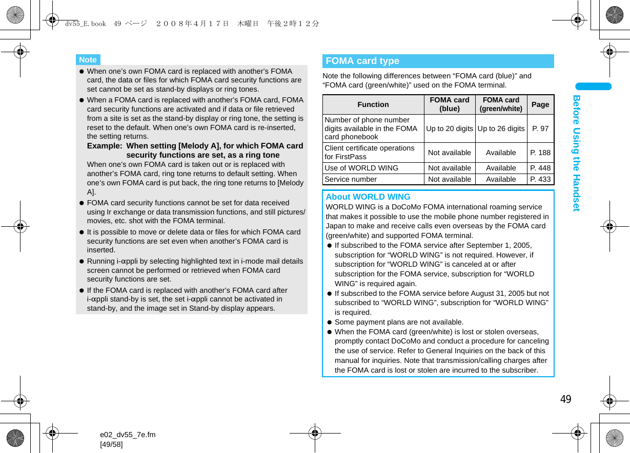 49e02_dv55_7e.fm[49/58]Before Using the HandsetNote the following differences between “FOMA card (blue)” and “FOMA card (green/white)” used on the FOMA terminal.Note When one’s own FOMA card is replaced with another’s FOMA card, the data or files for which FOMA card security functions are set cannot be set as stand-by displays or ring tones. When a FOMA card is replaced with another’s FOMA card, FOMA card security functions are activated and if data or file retrieved from a site is set as the stand-by display or ring tone, the setting is reset to the default. When one’s own FOMA card is re-inserted, the setting returns.Example: When setting [Melody A], for which FOMA card security functions are set, as a ring toneWhen one’s own FOMA card is taken out or is replaced with another’s FOMA card, ring tone returns to default setting. When one’s own FOMA card is put back, the ring tone returns to [Melody A]. FOMA card security functions cannot be set for data received using Ir exchange or data transmission functions, and still pictures/movies, etc. shot with the FOMA terminal. It is possible to move or delete data or files for which FOMA card security functions are set even when another’s FOMA card is inserted. Running i-appli by selecting highlighted text in i-mode mail details screen cannot be performed or retrieved when FOMA card security functions are set. If the FOMA card is replaced with another’s FOMA card after i-appli stand-by is set, the set i-appli cannot be activated in stand-by, and the image set in Stand-by display appears.FOMA card typeFunction FOMA card (blue)FOMA card (green/white)PageNumber of phone number digits available in the FOMA card phonebook Up to 20 digits Up to 26 digits P. 97Client certificate operations for FirstPass Not available Available P. 188Use of WORLD WING Not available Available P. 448Service number Not available Available P. 433About WORLD WINGWORLD WING is a DoCoMo FOMA international roaming service that makes it possible to use the mobile phone number registered in Japan to make and receive calls even overseas by the FOMA card (green/white) and supported FOMA terminal. If subscribed to the FOMA service after September 1, 2005, subscription for “WORLD WING” is not required. However, if subscription for “WORLD WING” is canceled at or after subscription for the FOMA service, subscription for “WORLD WING” is required again. If subscribed to the FOMA service before August 31, 2005 but not subscribed to “WORLD WING”, subscription for “WORLD WING” is required. Some payment plans are not available. When the FOMA card (green/white) is lost or stolen overseas, promptly contact DoCoMo and conduct a procedure for canceling the use of service. Refer to General Inquiries on the back of this manual for inquiries. Note that transmission/calling charges after the FOMA card is lost or stolen are incurred to the subscriber.dv55_E.book  49 ページ  ２００８年４月１７日　木曜日　午後２時１２分