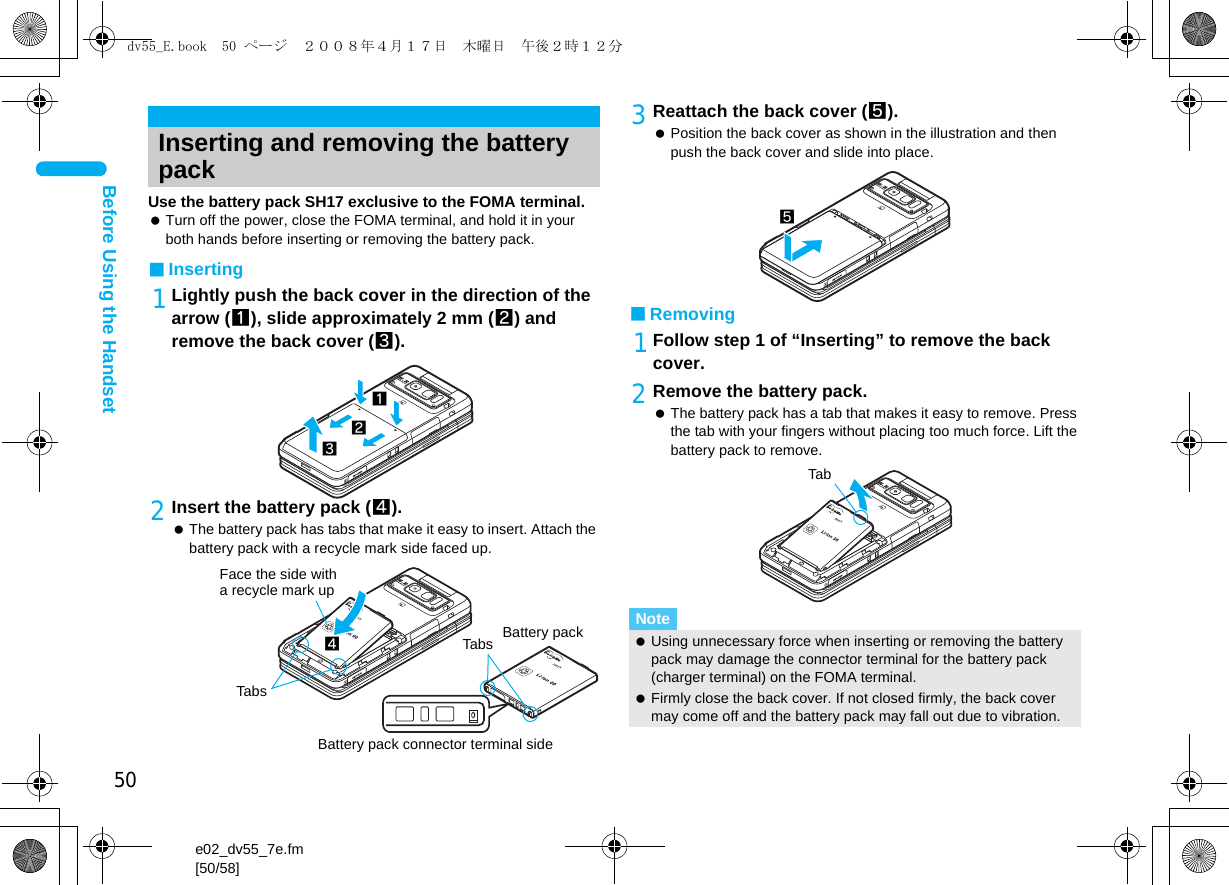 50e02_dv55_7e.fm[50/58]Before Using the HandsetUse the battery pack SH17 exclusive to the FOMA terminal. Turn off the power, close the FOMA terminal, and hold it in your both hands before inserting or removing the battery pack.■Inserting1Lightly push the back cover in the direction of the arrow (1), slide approximately 2 mm (2) and remove the back cover (3).2Insert the battery pack (4). The battery pack has tabs that make it easy to insert. Attach the battery pack with a recycle mark side faced up.3Reattach the back cover (5). Position the back cover as shown in the illustration and then push the back cover and slide into place.■Removing1Follow step 1 of “Inserting” to remove the back cover.2Remove the battery pack. The battery pack has a tab that makes it easy to remove. Press the tab with your fingers without placing too much force. Lift the battery pack to remove.Inserting and removing the battery pack132Face the side with a recycle mark up4TabsTabs Battery packBattery pack connector terminal sideNote Using unnecessary force when inserting or removing the battery pack may damage the connector terminal for the battery pack (charger terminal) on the FOMA terminal. Firmly close the back cover. If not closed firmly, the back cover may come off and the battery pack may fall out due to vibration.5Tabdv55_E.book  50 ページ  ２００８年４月１７日　木曜日　午後２時１２分