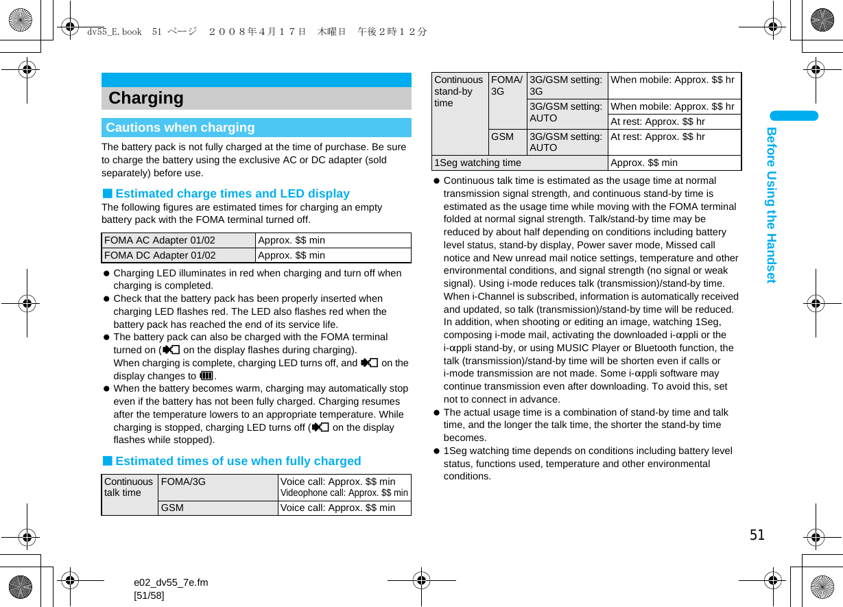 51e02_dv55_7e.fm[51/58]Before Using the HandsetThe battery pack is not fully charged at the time of purchase. Be sure to charge the battery using the exclusive AC or DC adapter (sold separately) before use.■Estimated charge times and LED displayThe following figures are estimated times for charging an empty battery pack with the FOMA terminal turned off. Charging LED illuminates in red when charging and turn off when charging is completed. Check that the battery pack has been properly inserted when charging LED flashes red. The LED also flashes red when the battery pack has reached the end of its service life. The battery pack can also be charged with the FOMA terminal turned on ({ on the display flashes during charging). When charging is complete, charging LED turns off, and { on the display changes to &quot;. When the battery becomes warm, charging may automatically stop even if the battery has not been fully charged. Charging resumes after the temperature lowers to an appropriate temperature. While charging is stopped, charging LED turns off ({ on the display flashes while stopped).■Estimated times of use when fully charged Continuous talk time is estimated as the usage time at normal transmission signal strength, and continuous stand-by time is estimated as the usage time while moving with the FOMA terminal folded at normal signal strength. Talk/stand-by time may be reduced by about half depending on conditions including battery level status, stand-by display, Power saver mode, Missed call notice and New unread mail notice settings, temperature and other environmental conditions, and signal strength (no signal or weak signal). Using i-mode reduces talk (transmission)/stand-by time. When i-Channel is subscribed, information is automatically received and updated, so talk (transmission)/stand-by time will be reduced. In addition, when shooting or editing an image, watching 1Seg, composing i-mode mail, activating the downloaded i-appli or the i-appli stand-by, or using MUSIC Player or Bluetooth function, the talk (transmission)/stand-by time will be shorten even if calls or i-mode transmission are not made. Some i-appli software may continue transmission even after downloading. To avoid this, set not to connect in advance. The actual usage time is a combination of stand-by time and talk time, and the longer the talk time, the shorter the stand-by time becomes. 1Seg watching time depends on conditions including battery level status, functions used, temperature and other environmental conditions.ChargingCautions when chargingFOMA AC Adapter 01/02 Approx. $$ minFOMA DC Adapter 01/02 Approx. $$ minContinuous talk time FOMA/3G Voice call: Approx. $$ minVideophone call: Approx. $$ minGSM Voice call: Approx. $$ minContinuous stand-by timeFOMA/3G 3G/GSM setting: 3G When mobile: Approx. $$ hr3G/GSM setting: AUTO When mobile: Approx. $$ hrAt rest: Approx. $$ hrGSM 3G/GSM setting: AUTO At rest: Approx. $$ hr1Seg watching time Approx. $$ mindv55_E.book  51 ページ  ２００８年４月１７日　木曜日　午後２時１２分