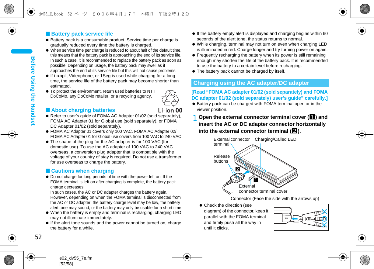 52e02_dv55_7e.fm[52/58]Before Using the Handset■Battery pack service life Battery pack is a consumable product. Service time per charge is gradually reduced every time the battery is charged. When service time per charge is reduced to about half of the default time, this means that the battery pack is approaching the end of its service life. In such a case, it is recommended to replace the battery pack as soon as possible. Depending on usage, the battery pack may swell as it approaches the end of its service life but this will not cause problems. If i-appli, Videophone, or 1Seg is used while charging for a long time, the service life of the battery pack may become shorter than estimated. To protect the environment, return used batteries to NTT DoCoMo, any DoCoMo retailer, or a recycling agency.■About charging batteries Refer to user’s guide of FOMA AC Adapter 01/02 (sold separately), FOMA AC Adapter 01 for Global use (sold separately), or FOMA DC Adapter 01/02 (sold separately). FOMA AC Adapter 01 covers only 100 VAC. FOMA AC Adapter 02/FOMA AC Adapter 01 for Global use covers from 100 VAC to 240 VAC. The shape of the plug for the AC adapter is for 100 VAC (for domestic use). To use the AC adapter of 100 VAC to 240 VAC overseas, a conversion plug adapter that is compatible with the voltage of your country of stay is required. Do not use a transformer for use overseas to charge the battery.■Cautions when charging Do not charge for long periods of time with the power left on. If the FOMA terminal is left on after charging is complete, the battery pack charge decreases. In such cases, the AC or DC adapter charges the battery again. However, depending on when the FOMA terminal is disconnected from the AC or DC adapter, the battery charge level may be low, the battery alert tone may sound, or the battery may only be usable for a short time. When the battery is empty and terminal is recharging, charging LED may not illuminate immediately. If the alert tone sounds and the power cannot be turned on, charge the battery for a while. If the battery empty alert is displayed and charging begins within 60 seconds of the alert tone, the status returns to normal. While charging, terminal may not turn on even when charging LED is illuminated in red. Charge longer and try turning power on again. Frequently recharging the battery when its power is still remaining enough may shorten the life of the battery pack. It is recommended to use the battery to a certain level before recharging. The battery pack cannot be charged by itself.[Read “FOMA AC adapter 01/02 (sold separately) and FOMA DC adapter 01/02 (sold separately) user’s guide” carefully.] Battery pack can be charged with FOMA terminal open or in the viewer position.1Open the external connector terminal cover (1) and insert the AC or DC adapter connector horizontally into the external connector terminal (2). Check the direction (see diagram) of the connector, keep it parallel with the FOMA terminal and firmly push all the way in until it clicks.Charging using the AC adapter/DC adapterConnector (Face the side with the arrows up)2Release buttons1External connector terminal coverCharging/Called LEDExternal connector terminaldv55_E.book  52 ページ  ２００８年４月１７日　木曜日　午後２時１２分