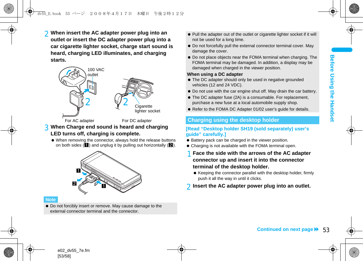 e02_dv55_7e.fm[53/58]53Continued on next pageBefore Using the Handset2When insert the AC adapter power plug into an outlet or insert the DC adapter power plug into a car cigarette lighter socket, charge start sound is heard, charging LED illuminates, and charging starts.3When Charge end sound is heard and charging LED turns off, charging is complete. When removing the connector, always hold the release buttons on both sides (1) and unplug it by pulling out horizontally (2).[Read “Desktop holder SH19 (sold separately) user’s guide” carefully.] Battery pack can be charged in the viewer position. Charging is not available with the FOMA terminal open.1Face the side with the arrows of the AC adapter connector up and insert it into the connector terminal of the desktop holder. Keeping the connector parallel with the desktop holder, firmly push it all the way in until it clicks.2Insert the AC adapter power plug into an outlet.Note Do not forcibly insert or remove. May cause damage to the external connector terminal and the connector.100 VAC outletFor AC adapter2For DC adapterCigarette lighter socket2121 Pull the adapter out of the outlet or cigarette lighter socket if it will not be used for a long time. Do not forcefully pull the external connector terminal cover. May damage the cover. Do not place objects near the FOMA terminal when charging. The FOMA terminal may be damaged. In addition, a display may be damaged when charged in the viewer position.When using a DC adapter The DC adapter should only be used in negative grounded vehicles (12 and 24 VDC). Do not use with the car engine shut off. May drain the car battery. The DC adapter fuse (2A) is a consumable. For replacement, purchase a new fuse at a local automobile supply shop. Refer to the FOMA DC Adapter 01/02 user’s guide for details.Charging using the desktop holderdv55_E.book  53 ページ  ２００８年４月１７日　木曜日　午後２時１２分