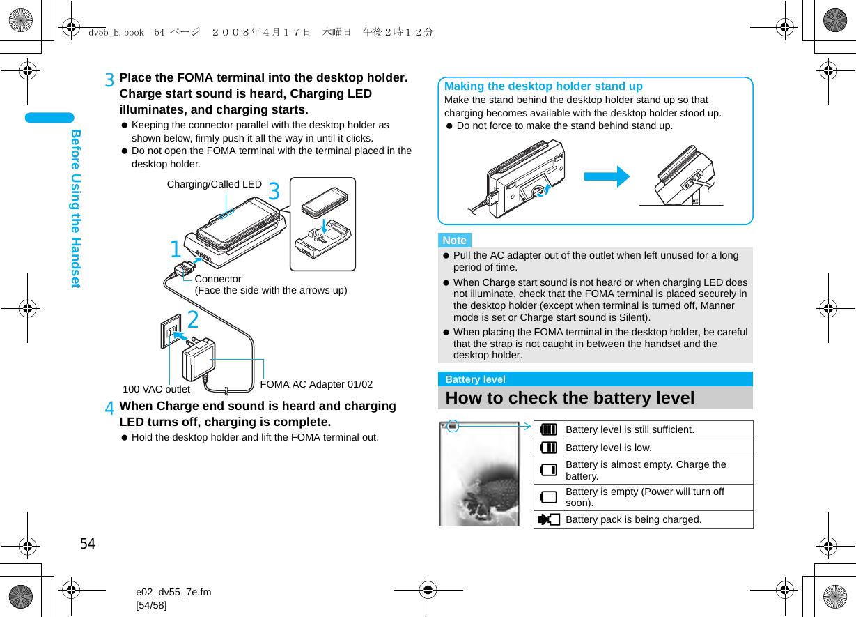 54e02_dv55_7e.fm[54/58]Before Using the Handset3Place the FOMA terminal into the desktop holder. Charge start sound is heard, Charging LED illuminates, and charging starts. Keeping the connector parallel with the desktop holder as shown below, firmly push it all the way in until it clicks. Do not open the FOMA terminal with the terminal placed in the desktop holder.4When Charge end sound is heard and charging LED turns off, charging is complete. Hold the desktop holder and lift the FOMA terminal out.3Connector(Face the side with the arrows up)12FOMA AC Adapter 01/02100 VAC outletCharging/Called LEDNote Pull the AC adapter out of the outlet when left unused for a long period of time. When Charge start sound is not heard or when charging LED does not illuminate, check that the FOMA terminal is placed securely in the desktop holder (except when terminal is turned off, Manner mode is set or Charge start sound is Silent). When placing the FOMA terminal in the desktop holder, be careful that the strap is not caught in between the handset and the desktop holder.Battery levelHow to check the battery levelMaking the desktop holder stand upMake the stand behind the desktop holder stand up so that charging becomes available with the desktop holder stood up. Do not force to make the stand behind stand up.&quot;Battery level is still sufficient.#Battery level is low.$Battery is almost empty. Charge the battery.%Battery is empty (Power will turn off soon).{Battery pack is being charged.dv55_E.book  54 ページ  ２００８年４月１７日　木曜日　午後２時１２分