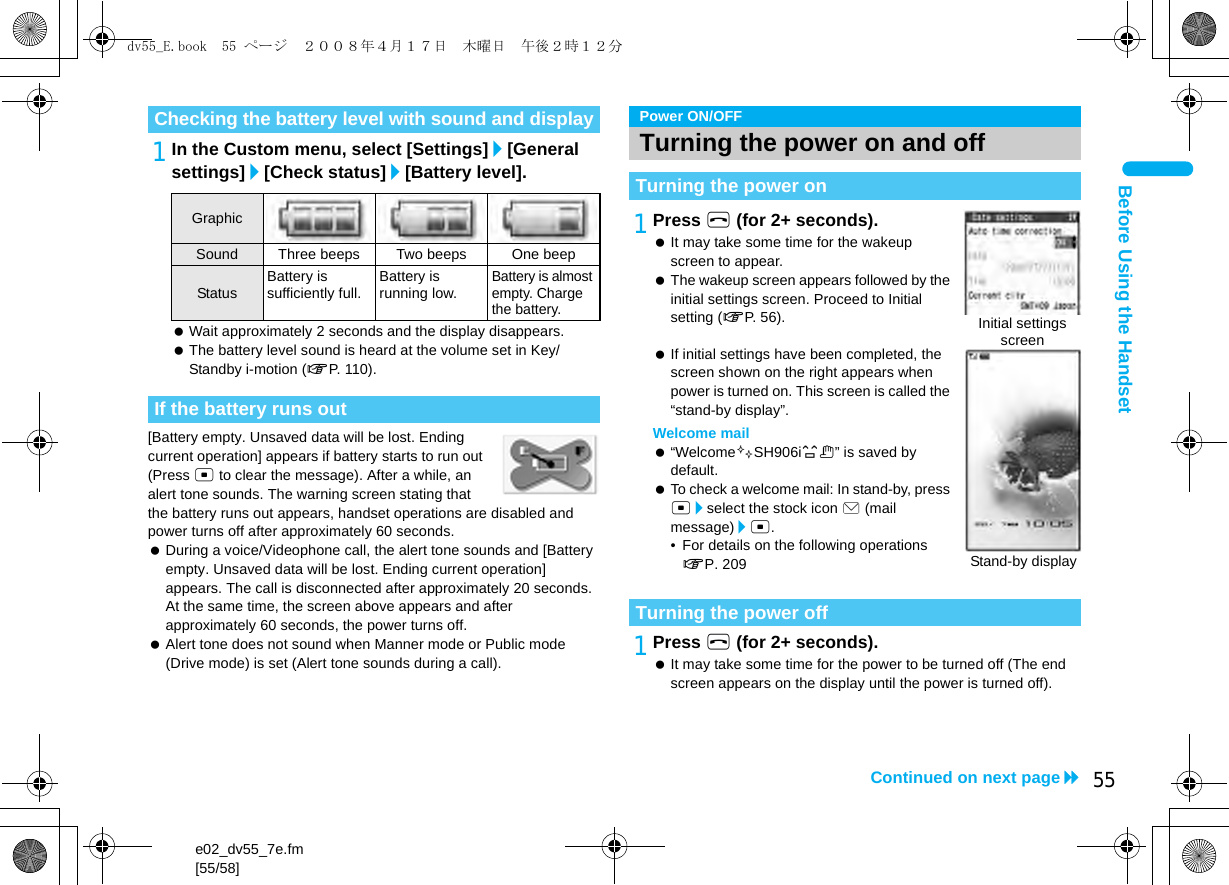 e02_dv55_7e.fm[55/58]55Continued on next pageBefore Using the Handset1In the Custom menu, select [Settings]/[General settings]/[Check status]/[Battery level]. Wait approximately 2 seconds and the display disappears. The battery level sound is heard at the volume set in Key/Standby i-motion (nP. 110).[Battery empty. Unsaved data will be lost. Ending current operation] appears if battery starts to run out (Press t to clear the message). After a while, an alert tone sounds. The warning screen stating that the battery runs out appears, handset operations are disabled and power turns off after approximately 60 seconds. During a voice/Videophone call, the alert tone sounds and [Battery empty. Unsaved data will be lost. Ending current operation] appears. The call is disconnected after approximately 20 seconds. At the same time, the screen above appears and after approximately 60 seconds, the power turns off. Alert tone does not sound when Manner mode or Public mode (Drive mode) is set (Alert tone sounds during a call).1Press H (for 2+ seconds). It may take some time for the wakeup screen to appear. The wakeup screen appears followed by the initial settings screen. Proceed to Initial setting (nP. 56). If initial settings have been completed, the screen shown on the right appears when power is turned on. This screen is called the “stand-by display”.Welcome mail “Welcome$SH906i%&amp;” is saved by default. To check a welcome mail: In stand-by, press t/select the stock icon C (mail message)/t.• For details on the following operations nP. 2091Press H (for 2+ seconds). It may take some time for the power to be turned off (The end screen appears on the display until the power is turned off).Checking the battery level with sound and displayGraphicSound Three beeps Two beeps One beepStatus Battery is sufficiently full. Battery is running low.Battery is almost empty. Charge the battery.If the battery runs outPower ON/OFFTurning the power on and offTurning the power onTurning the power offInitial settings screenStand-by displaydv55_E.book  55 ページ  ２００８年４月１７日　木曜日　午後２時１２分