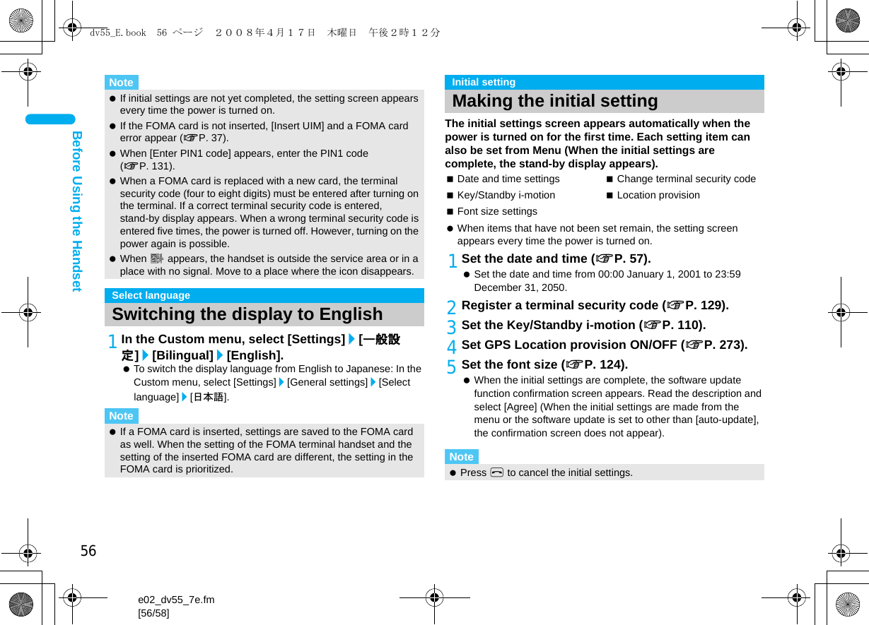 56e02_dv55_7e.fm[56/58]Before Using the Handset1In the Custom menu, select [Settings]/[一般設定]/[Bilingual]/[English]. To switch the display language from English to Japanese: In the Custom menu, select [Settings]/[General settings]/[Select language]/[日本語].The initial settings screen appears automatically when the power is turned on for the first time. Each setting item can also be set from Menu (When the initial settings are complete, the stand-by display appears). When items that have not been set remain, the setting screen appears every time the power is turned on.1Set the date and time (nP. 57). Set the date and time from 00:00 January 1, 2001 to 23:59 December 31, 2050.2Register a terminal security code (nP. 129).3Set the Key/Standby i-motion (nP. 110).4Set GPS Location provision ON/OFF (nP. 273).5Set the font size (nP. 124). When the initial settings are complete, the software update function confirmation screen appears. Read the description and select [Agree] (When the initial settings are made from the menu or the software update is set to other than [auto-update], the confirmation screen does not appear).Note If initial settings are not yet completed, the setting screen appears every time the power is turned on. If the FOMA card is not inserted, [Insert UIM] and a FOMA card error appear (nP. 37). When [Enter PIN1 code] appears, enter the PIN1 code (nP. 131). When a FOMA card is replaced with a new card, the terminal security code (four to eight digits) must be entered after turning on the terminal. If a correct terminal security code is entered, stand-by display appears. When a wrong terminal security code is entered five times, the power is turned off. However, turning on the power again is possible. When A appears, the handset is outside the service area or in a place with no signal. Move to a place where the icon disappears.Select languageSwitching the display to EnglishNote If a FOMA card is inserted, settings are saved to the FOMA card as well. When the setting of the FOMA terminal handset and the setting of the inserted FOMA card are different, the setting in the FOMA card is prioritized.Initial settingMaking the initial settingDate and time settings Change terminal security codeKey/Standby i-motion Location provisionFont size settingsNote Press H to cancel the initial settings.dv55_E.book  56 ページ  ２００８年４月１７日　木曜日　午後２時１２分