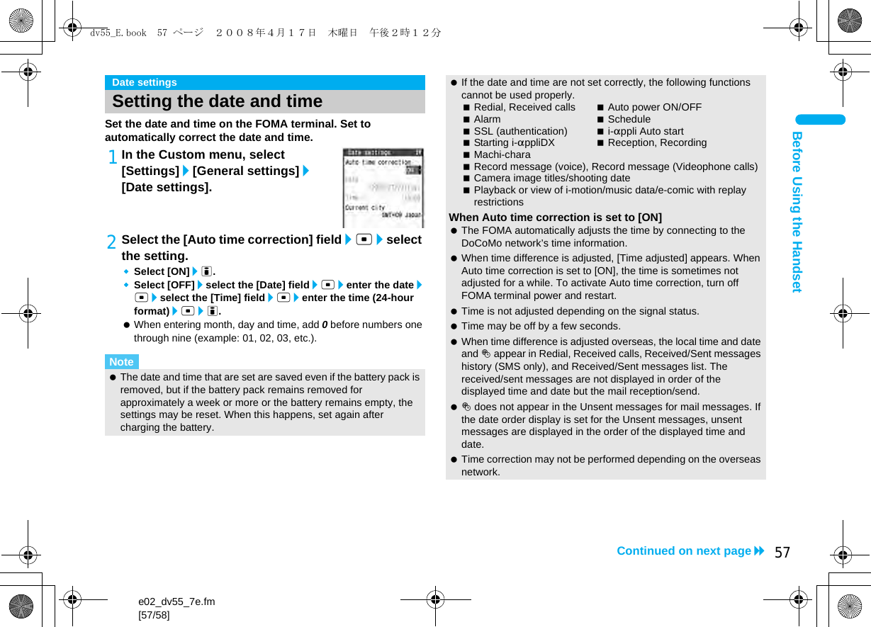e02_dv55_7e.fm[57/58]57Continued on next pageBefore Using the HandsetSet the date and time on the FOMA terminal. Set to automatically correct the date and time.1In the Custom menu, select [Settings]/[General settings]/[Date settings].2Select the [Auto time correction] field/t/select the setting.Select [ON]/i.Select [OFF]/select the [Date] field/t/enter the date/t/select the [Time] field/t/enter the time (24-hour format)/t/i. When entering month, day and time, add 0 before numbers one through nine (example: 01, 02, 03, etc.).Date settingsSetting the date and timeNote The date and time that are set are saved even if the battery pack is removed, but if the battery pack remains removed for approximately a week or more or the battery remains empty, the settings may be reset. When this happens, set again after charging the battery. If the date and time are not set correctly, the following functions cannot be used properly.Redial, Received calls Auto power ON/OFFAlarm ScheduleSSL (authentication) i-appli Auto startStarting i-appliDX Reception, RecordingMachi-charaRecord message (voice), Record message (Videophone calls)Camera image titles/shooting datePlayback or view of i-motion/music data/e-comic with replay restrictionsWhen Auto time correction is set to [ON] The FOMA automatically adjusts the time by connecting to the DoCoMo network’s time information. When time difference is adjusted, [Time adjusted] appears. When Auto time correction is set to [ON], the time is sometimes not adjusted for a while. To activate Auto time correction, turn off FOMA terminal power and restart. Time is not adjusted depending on the signal status. Time may be off by a few seconds. When time difference is adjusted overseas, the local time and date and ! appear in Redial, Received calls, Received/Sent messages history (SMS only), and Received/Sent messages list. The received/sent messages are not displayed in order of the displayed time and date but the mail reception/send. ! does not appear in the Unsent messages for mail messages. If the date order display is set for the Unsent messages, unsent messages are displayed in the order of the displayed time and date. Time correction may not be performed depending on the overseas network.dv55_E.book  57 ページ  ２００８年４月１７日　木曜日　午後２時１２分