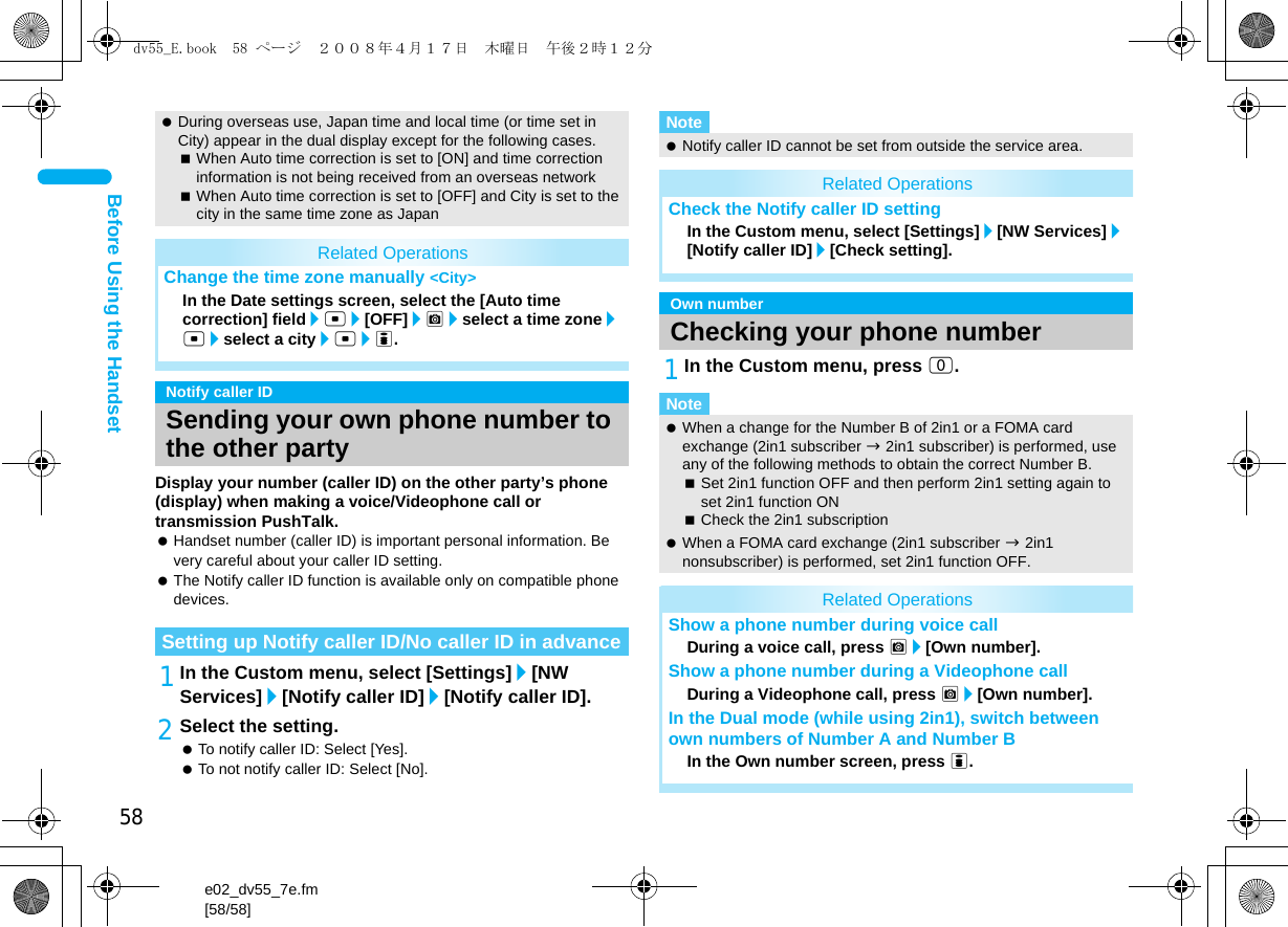 58e02_dv55_7e.fm[58/58]Before Using the HandsetDisplay your number (caller ID) on the other party’s phone (display) when making a voice/Videophone call or transmission PushTalk. Handset number (caller ID) is important personal information. Be very careful about your caller ID setting. The Notify caller ID function is available only on compatible phone devices.1In the Custom menu, select [Settings]/[NW Services]/[Notify caller ID]/[Notify caller ID].2Select the setting. To notify caller ID: Select [Yes]. To not notify caller ID: Select [No].1In the Custom menu, press 0. During overseas use, Japan time and local time (or time set in City) appear in the dual display except for the following cases.When Auto time correction is set to [ON] and time correction information is not being received from an overseas networkWhen Auto time correction is set to [OFF] and City is set to the city in the same time zone as JapanRelated OperationsChange the time zone manually &lt;City&gt;In the Date settings screen, select the [Auto time correction] field/t/[OFF]/C/select a time zone/t/select a city/t/i.Notify caller IDSending your own phone number to the other partySetting up Notify caller ID/No caller ID in advanceNote Notify caller ID cannot be set from outside the service area.Related OperationsCheck the Notify caller ID settingIn the Custom menu, select [Settings]/[NW Services]/[Notify caller ID]/[Check setting].Own numberChecking your phone numberNote When a change for the Number B of 2in1 or a FOMA card exchange (2in1 subscriber b 2in1 subscriber) is performed, use any of the following methods to obtain the correct Number B.Set 2in1 function OFF and then perform 2in1 setting again to set 2in1 function ONCheck the 2in1 subscription When a FOMA card exchange (2in1 subscriber b 2in1 nonsubscriber) is performed, set 2in1 function OFF.Related OperationsShow a phone number during voice callDuring a voice call, press C/[Own number].Show a phone number during a Videophone callDuring a Videophone call, press C/[Own number].In the Dual mode (while using 2in1), switch between own numbers of Number A and Number B In the Own number screen, press i.dv55_E.book  58 ページ  ２００８年４月１７日　木曜日　午後２時１２分