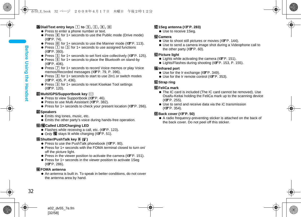 32e02_dv55_7e.fm[32/58]Before Using the HandsethDial/Text entry keys 1 to 9, 0, *, # Press to enter a phone number or text. Press * for 1+ seconds to use the Public mode (Drive mode) (nP. 74). Press # for 1+ seconds to use the Manner mode (nP. 113). Press 1 to 3 for 1+ seconds to use assigned functions (nP. 393). Press 5 for 1+ seconds to set font size collectively (nP. 125). Press 6 for 1+ seconds to place the Bluetooth on stand-by (nP. 406). Press 7 for 1+ seconds to record Voice memos or play Voice memos/Recorded messages (nP. 79, P. 396). Press 8 for 1+ seconds to start to use 2in1 or switch modes (nP. 435, P. 436). Press 9 for 1+ seconds to reset Kisekae Tool settings (nP. 120).iMulti/GPS/Supportbook key $ Press to view Supportbook (nP. 46). Press to use Multi Assistant (nP. 382). Press for 1+ seconds to check your present location (nP. 266).jSpeakers Emits ring tones, music, etc. Emits the other party’s voice during hands-free operation.k/lCalled LED/Charging LED Flashes while receiving a call, etc. (nP. 123). Only l stays lit while charging (nP. 51).mShutter/PushTalk key &lt; (q) Press to use the PushTalk phonebook (nP. 90). Press for 1+ seconds with the FOMA terminal closed to turn on/off the picture light. Press in the viewer position to activate the camera (nP. 151). Press for 1+ seconds in the viewer position to activate 1Seg (nP. 286).nFOMA antenna An antenna is built in. To speak in better conditions, do not cover the antenna area by hand.o1Seg antenna (nP. 283) Use to receive 1Seg.pCamera Use to shoot still pictures or movies (nP. 144). Use to send a camera image shot during a Videophone call to the other party (nP. 60).qPicture light Lights while activating the camera (nP. 151). Lights/Flashes during shooting (nP. 153, P. 155).rInfrared port Use for the Ir exchange (nP. 349). Use for the Ir remote control (nP. 353).sStrap ringtFeliCa mark The IC card is included (The IC card cannot be removed). Use Osaifu-Keitai holding the FeliCa mark up to the scanning device (nP. 255). Use to send and receive data via the iC transmission (nP. 354).uBack cover (nP. 50) A radio frequency-preventing sticker is attached on the back of the back cover. Do not peel off this sticker.dv55_E.book  32 ページ  ２００８年４月１７日　木曜日　午後２時１２分