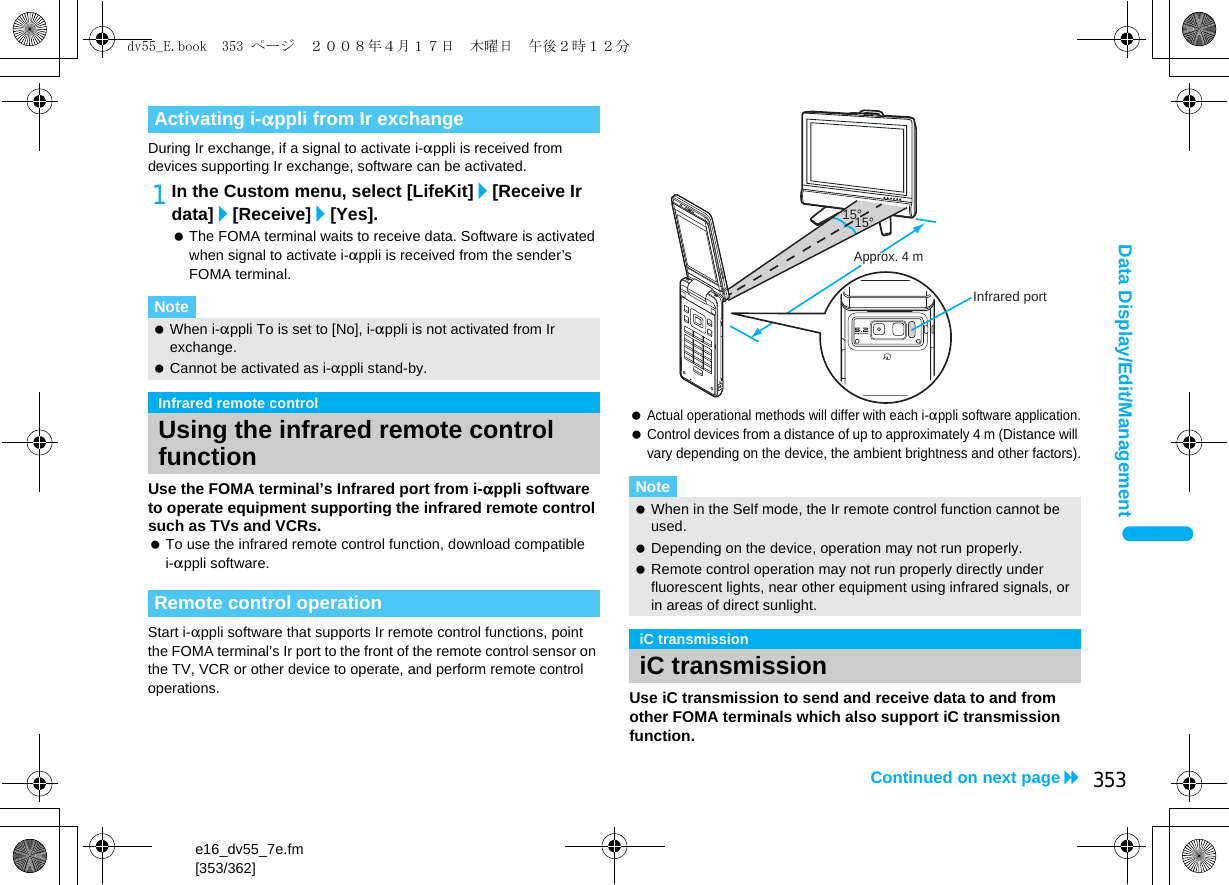 e16_dv55_7e.fm[353/362]353Continued on next pageData Display/Edit/ManagementDuring Ir exchange, if a signal to activate i-appli is received from devices supporting Ir exchange, software can be activated.1In the Custom menu, select [LifeKit]/[Receive Ir data]/[Receive]/[Yes]. The FOMA terminal waits to receive data. Software is activated when signal to activate i-appli is received from the sender’s FOMA terminal.Use the FOMA terminal’s Infrared port from i-appli software to operate equipment supporting the infrared remote control such as TVs and VCRs. To use the infrared remote control function, download compatible i-appli software.Start i-appli software that supports Ir remote control functions, point the FOMA terminal’s Ir port to the front of the remote control sensor on the TV, VCR or other device to operate, and perform remote control operations. Actual operational methods will differ with each i-appli software application. Control devices from a distance of up to approximately 4 m (Distance will vary depending on the device, the ambient brightness and other factors).Use iC transmission to send and receive data to and from other FOMA terminals which also support iC transmission function.Activating i-appli from Ir exchangeNote When i-appli To is set to [No], i-appli is not activated from Ir exchange. Cannot be activated as i-appli stand-by.Infrared remote controlUsing the infrared remote control functionRemote control operationNote When in the Self mode, the Ir remote control function cannot be used. Depending on the device, operation may not run properly. Remote control operation may not run properly directly under fluorescent lights, near other equipment using infrared signals, or in areas of direct sunlight.iC transmissioniC transmission15°Approx. 4 m15°Infrared portdv55_E.book  353 ページ  ２００８年４月１７日　木曜日　午後２時１２分