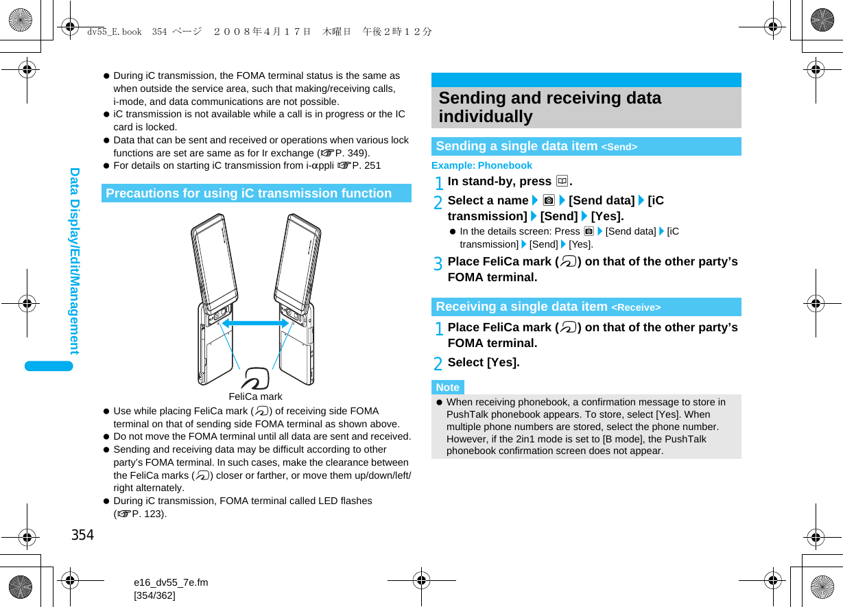 354e16_dv55_7e.fm[354/362]Data Display/Edit/Management During iC transmission, the FOMA terminal status is the same as when outside the service area, such that making/receiving calls, i-mode, and data communications are not possible. iC transmission is not available while a call is in progress or the IC card is locked. Data that can be sent and received or operations when various lock functions are set are same as for Ir exchange (nP. 349). For details on starting iC transmission from i-appli nP. 251 Use while placing FeliCa mark (b) of receiving side FOMA terminal on that of sending side FOMA terminal as shown above. Do not move the FOMA terminal until all data are sent and received. Sending and receiving data may be difficult according to other party’s FOMA terminal. In such cases, make the clearance between the FeliCa marks (b) closer or farther, or move them up/down/left/right alternately. During iC transmission, FOMA terminal called LED flashes (nP. 123).Example: Phonebook1In stand-by, press a.2Select a name/C/[Send data]/[iC transmission]/[Send]/[Yes].  In the details screen: Press C/[Send data]/[iC transmission]/[Send]/[Yes].3Place FeliCa mark (b) on that of the other party’s FOMA terminal.1Place FeliCa mark (b) on that of the other party’s FOMA terminal.2Select [Yes].Precautions for using iC transmission functionFeliCa markSending and receiving data individuallySending a single data item &lt;Send&gt;Receiving a single data item &lt;Receive&gt;Note When receiving phonebook, a confirmation message to store in PushTalk phonebook appears. To store, select [Yes]. When multiple phone numbers are stored, select the phone number. However, if the 2in1 mode is set to [B mode], the PushTalk phonebook confirmation screen does not appear.dv55_E.book  354 ページ  ２００８年４月１７日　木曜日　午後２時１２分