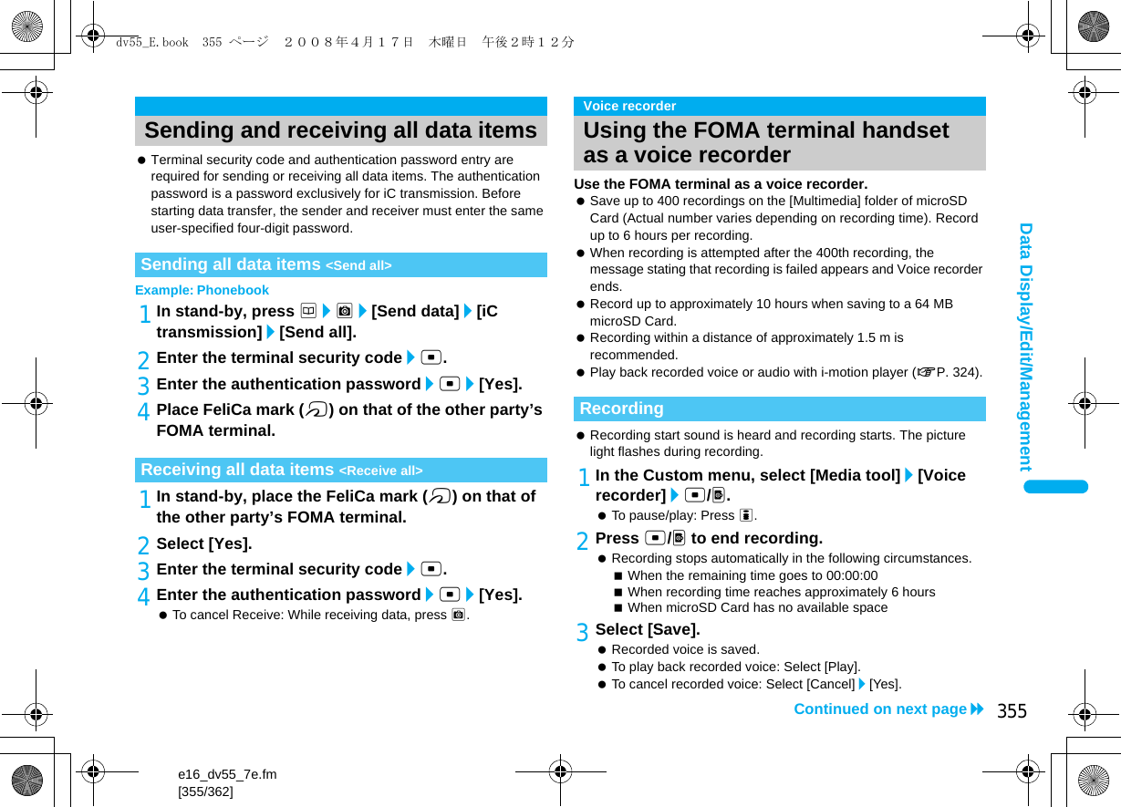 e16_dv55_7e.fm[355/362]355Continued on next pageData Display/Edit/Management Terminal security code and authentication password entry are required for sending or receiving all data items. The authentication password is a password exclusively for iC transmission. Before starting data transfer, the sender and receiver must enter the same user-specified four-digit password.Example: Phonebook1In stand-by, press a/C/[Send data]/[iC transmission]/[Send all].2Enter the terminal security code/t. 3Enter the authentication password/t/[Yes].4Place FeliCa mark (b) on that of the other party’s FOMA terminal.1In stand-by, place the FeliCa mark (b) on that of the other party’s FOMA terminal.2Select [Yes].3Enter the terminal security code/t. 4Enter the authentication password/t/[Yes]. To cancel Receive: While receiving data, press C.Use the FOMA terminal as a voice recorder. Save up to 400 recordings on the [Multimedia] folder of microSD Card (Actual number varies depending on recording time). Record up to 6 hours per recording. When recording is attempted after the 400th recording, the message stating that recording is failed appears and Voice recorder ends. Record up to approximately 10 hours when saving to a 64 MB microSD Card. Recording within a distance of approximately 1.5 m is recommended. Play back recorded voice or audio with i-motion player (nP. 324). Recording start sound is heard and recording starts. The picture light flashes during recording.1In the Custom menu, select [Media tool]/[Voice recorder]/t/&lt;. To pause/play: Press i.2Press t/&lt; to end recording. Recording stops automatically in the following circumstances.When the remaining time goes to 00:00:00When recording time reaches approximately 6 hoursWhen microSD Card has no available space3Select [Save]. Recorded voice is saved. To play back recorded voice: Select [Play]. To cancel recorded voice: Select [Cancel]/[Yes].Sending and receiving all data itemsSending all data items &lt;Send all&gt;Receiving all data items &lt;Receive all&gt;Voice recorderUsing the FOMA terminal handset as a voice recorderRecordingdv55_E.book  355 ページ  ２００８年４月１７日　木曜日　午後２時１２分