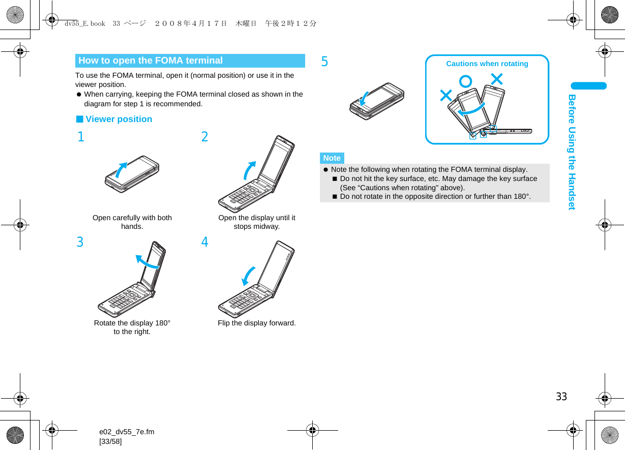 33e02_dv55_7e.fm[33/58]Before Using the HandsetTo use the FOMA terminal, open it (normal position) or use it in the viewer position. When carrying, keeping the FOMA terminal closed as shown in the diagram for step 1 is recommended.■Viewer positionHow to open the FOMA terminal1Open carefully with both hands.2Open the display until it stops midway.3Rotate the display 180° to the right.4Flip the display forward.5Note Note the following when rotating the FOMA terminal display.Do not hit the key surface, etc. May damage the key surface (See “Cautions when rotating” above).Do not rotate in the opposite direction or further than 180°.Cautions when rotatingdv55_E.book  33 ページ  ２００８年４月１７日　木曜日　午後２時１２分