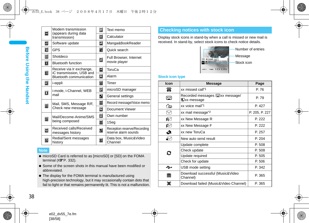 38e02_dv55_7e.fm[38/58]Before Using the HandsetDisplay stock icons in stand-by when a call is missed or new mail is received. In stand-by, select stock icons to check notice details.Stock icon type#Modem transmission (appears during data transmission)yText memozCalculatoriSoftware update 6Manga&amp;BookReaderCGPS =Quick search)Shotdeco nFull Browser, Internet movie player(Bluetooth functionjReceive via Ir exchange, iC transmission, USB and Bluetooth communication&gt;ToruCa{Alarmli-appli 8Timermi-mode, i-Channel, WEB mail}microSD manager9General settingspMail, SMS, Message R/F, Check new message0Record message/Voice memo7Document ViewerqMail/Decome-Anime/SMS being composed&quot;Own numberf1Seg|Received calls/Received messages history ^Reception reserve/Recording reserve alarm sounds!Redial/Sent messages history uData box, Music&amp;Video ChannelNote microSD Card is referred to as [microSD] or [SD] on the FOMA terminal (nP. 332). Some of the screen shots in this manual have been modified or abbreviated. The display for the FOMA terminal is manufactured using high-precision technology, but it may occasionally contain dots that fail to light or that remains permanently lit. This is not a malfunction.Checking notices with stock iconIcon Message PageBxx missed call*1 P. 76FRecorded messages Fxx message/Axx message P. 79Exx voice mail*1 P. 427Cxx mail message*2P. 205, P. 227Lxx New Message R P. 222Qxx New Message F P. 222Dxx new ToruCa P. 2575New auto send result P. 2046Update complete P. 508Check update  P. 508Update required P. 505Check for updateP. 506DUSB mode setting  P. 342tDownload successful (Music&amp;Video Channel) P. 365gDownload failed (Music&amp;Video Channel) P. 365Stock iconMessageNumber of entriesdv55_E.book  38 ページ  ２００８年４月１７日　木曜日　午後２時１２分